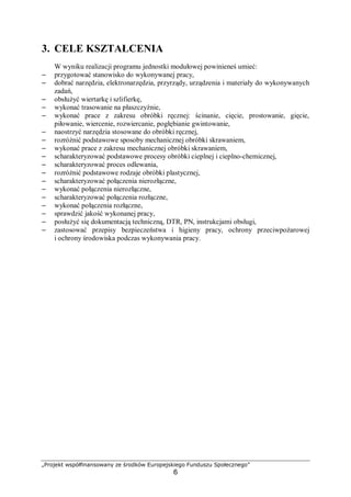 „Projekt współfinansowany ze środków Europejskiego Funduszu Społecznego”
6
3. CELE KSZTAŁCENIA
W wyniku realizacji programu jednostki modułowej powinieneś umieć:
– przygotować stanowisko do wykonywanej pracy,
– dobrać narzędzia, elektronarzędzia, przyrządy, urządzenia i materiały do wykonywanych
zadań,
– obsłużyć wiertarkę i szlifierkę,
– wykonać trasowanie na płaszczyźnie,
– wykonać prace z zakresu obróbki ręcznej: ścinanie, cięcie, prostowanie, gięcie,
piłowanie, wiercenie, rozwiercanie, pogłębianie gwintowanie,
– naostrzyć narzędzia stosowane do obróbki ręcznej,
– rozróżnić podstawowe sposoby mechanicznej obróbki skrawaniem,
– wykonać prace z zakresu mechanicznej obróbki skrawaniem,
– scharakteryzować podstawowe procesy obróbki cieplnej i cieplno-chemicznej,
– scharakteryzować proces odlewania,
– rozróżnić podstawowe rodzaje obróbki plastycznej,
– scharakteryzować połączenia nierozłączne,
– wykonać połączenia nierozłączne,
– scharakteryzować połączenia rozłączne,
– wykonać połączenia rozłączne,
– sprawdzić jakość wykonanej pracy,
– posłużyć się dokumentacją techniczną, DTR, PN, instrukcjami obsługi,
– zastosować przepisy bezpieczeństwa i higieny pracy, ochrony przeciwpożarowej
i ochrony środowiska podczas wykonywania pracy.
 