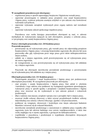 „Projekt współfinansowany ze środków Europejskiego Funduszu Społecznego”
9
W szczególności pracodawca jest obowiązany:
− organizować pracę w sposób zapewniający bezpieczne i higieniczne warunki pracy,
− zapewniać przestrzeganie w zakładzie pracy przepisów oraz zasad bezpieczeństwa
i higieny pracy, wydawać polecenia usunięcia uchybień w tym zakresie oraz kontrolować
wykonanie tych poleceń,
− zapewniać wykonanie zarządzeń wydawanych przez organy nadzoru nad warunkami
pracy,
− zapewniać wykonanie zaleceń społecznego inspektora pracy.
Pracodawca oraz osoba kierująca pracownikami obowiązani są znać, w zakresie
niezbędnym do wykonywania ciążących na nich obowiązków, przepisy o ochronie pracy,
w tym przepisy oraz zasady bezpieczeństwa i higieny pracy.
Prawa i obowiązki pracownika (Art. 210 Kodeksu pracy)
Pracownik ma prawo:
− powstrzymać się od wykonywania pracy, gdy warunki pracy nie odpowiadają przepisom
bezpieczeństwa i higieny pracy i stwarzają bezpośrednie zagrożenie dla zdrowia lub życia
pracownika albo gdy wykonywana przez niego praca grozi takim niebezpieczeństwem
innym osobom,
− oddalić się z miejsca zagrożenia, jeżeli powstrzymywanie się od wykonywania pracy
nie usuwa zagrożenia,
− do wynagrodzenia za czas powstrzymywania się od wykonywania pracy lub oddalania
się z miejsca zagrożenia.
Pracownik ma obowiązek niezwłocznie powiadomić przełożonego o powstrzymaniu
się od wykonania pracy lub oddaleniu się z miejsca pracy.
Obowiązki pracownika (Art. 211 Kodeksu pracy)
Przestrzeganie przepisów i zasad bezpieczeństwa i higieny pracy jest podstawowym
obowiązkiem pracownika. W szczególności pracownik jest obowiązany:
− znać przepisy i zasady bezpieczeństwa i higieny pracy, brać udział w szkoleniu
i instruktażu z tego zakresu oraz poddawać się wymaganym egzaminom sprawdzającym,
wykonywać pracę w sposób zgodny z przepisami i zasadami bezpieczeństwa i higieny
pracy oraz stosować się do wydawanych w tym zakresie poleceń i wskazówek
przełożonych,
− dbać o należyty stan maszyn, urządzeń i sprzętu oraz o porządek i ład w miejscu pracy,
− stosować środki ochrony zbiorowej, a także używać przydzielonych środków ochrony
indywidualnej oraz odzieży i obuwia roboczego, zgodnie z ich przeznaczeniem,
− poddawać się wstępnym, okresowym i kontrolnym oraz innym zaleconym badaniom
lekarskim i stosować się do wskazań lekarskich,
− niezwłocznie zawiadomić przełożonego o zauważonym w zakładzie pracy wypadku albo
zagrożeniu życia lub zdrowia ludzkiego oraz ostrzec współpracowników, a także inne
osoby znajdujące się w rejonie zagrożenia, o grożącym im niebezpieczeństwie,
− współdziałać z pracodawcą i przełożonym w wypełnianiu obowiązków dotyczących
bezpieczeństwa i higieny pracy.
 