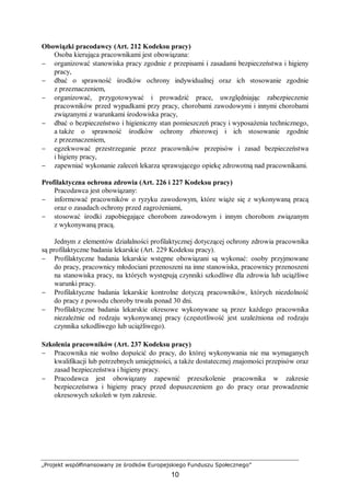 „Projekt współfinansowany ze środków Europejskiego Funduszu Społecznego”
10
Obowiązki pracodawcy (Art. 212 Kodeksu pracy)
Osoba kierująca pracownikami jest obowiązana:
− organizować stanowiska pracy zgodnie z przepisami i zasadami bezpieczeństwa i higieny
pracy,
− dbać o sprawność środków ochrony indywidualnej oraz ich stosowanie zgodnie
z przeznaczeniem,
− organizować, przygotowywać i prowadzić prace, uwzględniając zabezpieczenie
pracowników przed wypadkami przy pracy, chorobami zawodowymi i innymi chorobami
związanymi z warunkami środowiska pracy,
− dbać o bezpieczeństwo i higieniczny stan pomieszczeń pracy i wyposażenia technicznego,
a także o sprawność środków ochrony zbiorowej i ich stosowanie zgodnie
z przeznaczeniem,
− egzekwować przestrzeganie przez pracowników przepisów i zasad bezpieczeństwa
i higieny pracy,
− zapewniać wykonanie zaleceń lekarza sprawującego opiekę zdrowotną nad pracownikami.
Profilaktyczna ochrona zdrowia (Art. 226 i 227 Kodeksu pracy)
Pracodawca jest obowiązany:
− informować pracowników o ryzyku zawodowym, które wiąże się z wykonywaną pracą
oraz o zasadach ochrony przed zagrożeniami,
− stosować środki zapobiegające chorobom zawodowym i innym chorobom związanym
z wykonywaną pracą.
Jednym z elementów działalności profilaktycznej dotyczącej ochrony zdrowia pracownika
są profilaktyczne badania lekarskie (Art. 229 Kodeksu pracy).
− Profilaktyczne badania lekarskie wstępne obowiązani są wykonać: osoby przyjmowane
do pracy, pracownicy młodociani przenoszeni na inne stanowiska, pracownicy przenoszeni
na stanowiska pracy, na których występują czynniki szkodliwe dla zdrowia lub uciążliwe
warunki pracy.
− Profilaktyczne badania lekarskie kontrolne dotyczą pracowników, których niezdolność
do pracy z powodu choroby trwała ponad 30 dni.
− Profilaktyczne badania lekarskie okresowe wykonywane są przez każdego pracownika
niezależnie od rodzaju wykonywanej pracy (częstotliwość jest uzależniona od rodzaju
czynnika szkodliwego lub uciążliwego).
Szkolenia pracowników (Art. 237 Kodeksu pracy)
− Pracownika nie wolno dopuścić do pracy, do której wykonywania nie ma wymaganych
kwalifikacji lub potrzebnych umiejętności, a także dostatecznej znajomości przepisów oraz
zasad bezpieczeństwa i higieny pracy.
− Pracodawca jest obowiązany zapewnić przeszkolenie pracownika w zakresie
bezpieczeństwa i higieny pracy przed dopuszczeniem go do pracy oraz prowadzenie
okresowych szkoleń w tym zakresie.
 