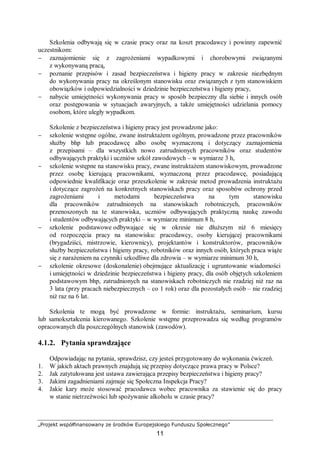 „Projekt współfinansowany ze środków Europejskiego Funduszu Społecznego”
11
Szkolenia odbywają się w czasie pracy oraz na koszt pracodawcy i powinny zapewnić
uczestnikom:
− zaznajomienie się z zagrożeniami wypadkowymi i chorobowymi związanymi
z wykonywaną pracą,
− poznanie przepisów i zasad bezpieczeństwa i higieny pracy w zakresie niezbędnym
do wykonywania pracy na określonym stanowisku oraz związanych z tym stanowiskiem
obowiązków i odpowiedzialności w dziedzinie bezpieczeństwa i higieny pracy,
− nabycie umiejętności wykonywania pracy w sposób bezpieczny dla siebie i innych osób
oraz postępowania w sytuacjach awaryjnych, a także umiejętności udzielania pomocy
osobom, które uległy wypadkom.
Szkolenie z bezpieczeństwa i higieny pracy jest prowadzone jako:
− szkolenie wstępne ogólne, zwane instruktażem ogólnym, prowadzone przez pracowników
służby bhp lub pracodawcę albo osobę wyznaczoną i dotyczący zaznajomienia
z przepisami – dla wszystkich nowo zatrudnionych pracowników oraz studentów
odbywających praktyki i uczniów szkół zawodowych – w wymiarze 3 h,
− szkolenie wstępne na stanowisku pracy, zwane instruktażem stanowiskowym, prowadzone
przez osobę kierującą pracownikami, wyznaczoną przez pracodawcę, posiadającą
odpowiednie kwalifikacje oraz przeszkolenie w zakresie metod prowadzenia instruktażu
i dotyczące zagrożeń na konkretnych stanowiskach pracy oraz sposobów ochrony przed
zagrożeniami i metodami bezpieczeństwa na tym stanowisku
dla pracowników zatrudnionych na stanowiskach robotniczych, pracowników
przenoszonych na te stanowiska, uczniów odbywających praktyczną naukę zawodu
i studentów odbywających praktyki – w wymiarze minimum 8 h,
− szkolenie podstawowe odbywające się w okresie nie dłuższym niż 6 miesięcy
od rozpoczęcia pracy na stanowisku: pracodawcy, osoby kierującej pracownikami
(brygadziści, mistrzowie, kierownicy), projektantów i konstruktorów, pracowników
służby bezpieczeństwa i higieny pracy, robotników oraz innych osób, których praca wiąże
się z narażeniem na czynniki szkodliwe dla zdrowia – w wymiarze minimum 30 h,
− szkolenie okresowe (doskonalenie) obejmujące aktualizację i ugruntowanie wiadomości
i umiejętności w dziedzinie bezpieczeństwa i higieny pracy, dla osób objętych szkoleniem
podstawowym bhp, zatrudnionych na stanowiskach robotniczych nie rzadziej niż raz na
3 lata (przy pracach niebezpiecznych – co 1 rok) oraz dla pozostałych osób – nie rzadziej
niż raz na 6 lat.
Szkolenia te mogą być prowadzone w formie: instruktażu, seminarium, kursu
lub samokształcenia kierowanego. Szkolenie wstępne przeprowadza się według programów
opracowanych dla poszczególnych stanowisk (zawodów).
4.1.2. Pytania sprawdzające
Odpowiadając na pytania, sprawdzisz, czy jesteś przygotowany do wykonania ćwiczeń.
1. W jakich aktach prawnych znajdują się przepisy dotyczące prawa pracy w Polsce?
2. Jak zatytułowana jest ustawa zawierająca przepisy bezpieczeństwa i higieny pracy?
3. Jakimi zagadnieniami zajmuje się Społeczna Inspekcja Pracy?
4. Jakie kary może stosować pracodawca wobec pracownika za stawienie się do pracy
w stanie nietrzeźwości lub spożywanie alkoholu w czasie pracy?
 