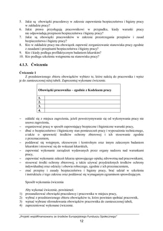 „Projekt współfinansowany ze środków Europejskiego Funduszu Społecznego”
12
5. Jakie są obowiązki pracodawcy w zakresie zapewnienia bezpieczeństwa i higieny pracy
w zakładzie pracy?
6. Jakie prawa przysługują pracownikowi w przypadku, kiedy warunki pracy
nie odpowiadają przepisom bezpieczeństwa i higieny pracy?
7. Jakie są obowiązki pracowników w zakresie przestrzegania przepisów i zasad
bezpieczeństwa i higieny pracy?
8. Kto w zakładzie pracy ma obowiązek zapewnić zorganizowanie stanowiska pracy zgodnie
z zasadami i przepisami bezpieczeństwa i higieny pracy?
9. Kto i kiedy podlega profilaktycznym badaniom lekarskim?
10. Kto podlega szkoleniu wstępnemu na stanowisku pracy?
4.1.3. Ćwiczenia
Ćwiczenie 1
Z przedstawionego zbioru obowiązków wybierz te, które należą do pracownika i wpisz
je do zamieszczonej niżej tabeli. Zaprezentuj wykonane ćwiczenie.
Obowiązki pracownika – zgodnie z Kodeksem pracy
1.
2.
3.
4.
− oddalić się z miejsca zagrożenia, jeżeli powstrzymywanie się od wykonywania pracy nie
usuwa zagrożenia,
− organizować pracę w sposób zapewniający bezpieczne i higieniczne warunki pracy,
− dbać o bezpieczeństwo i higieniczny stan pomieszczeń pracy i wyposażenia technicznego,
a także o sprawność środków ochrony zbiorowej i ich stosowanie zgodnie
z przeznaczeniem,
− poddawać się wstępnym, okresowym i kontrolnym oraz innym zaleconym badaniom
lekarskim i stosować się do wskazań lekarskich,
− zapewniać wykonanie zarządzeń wydawanych przez organy nadzoru nad warunkami
pracy,
− zapewniać wykonanie zaleceń lekarza sprawującego opiekę zdrowotną nad pracownikami,
− stosować środki ochrony zbiorowej, a także używać przydzielonych środków ochrony
indywidualnej oraz odzieży i obuwia roboczego, zgodnie z ich przeznaczeniem,
− znać przepisy i zasady bezpieczeństwa i higieny pracy, brać udział w szkoleniu
i instruktażu z tego zakresu oraz poddawać się wymaganym egzaminom sprawdzającym.
Sposób wykonania ćwiczenia
Aby wykonać ćwiczenie, powinieneś:
1) przeanalizować obowiązki pracodawcy i pracownika w miejscu pracy,
2) wybrać z przedstawionego zbioru obowiązków te, które powinien spełniać pracownik,
3) wpisać wybrane sformułowania obowiązków pracownika do zamieszczonej tabeli,
4) zaprezentować wykonane ćwiczenie.
 