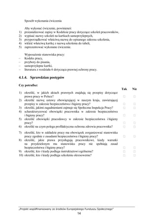 „Projekt współfinansowany ze środków Europejskiego Funduszu Społecznego”
14
Sposób wykonania ćwiczenia
Aby wykonać ćwiczenie, powinieneś:
1) przeanalizować zapisy w Kodeksie pracy dotyczące szkoleń pracowników,
2) wypisać nazwy szkoleń na kartkach samoprzylepnych,
3) przyporządkować właściwą nazwę do opisanego zakresu szkolenia,
4) wkleić właściwą kartkę z nazwą szkolenia do tabeli,
5) zaprezentować wykonane ćwiczenie.
Wyposażenie stanowiska pracy:
– Kodeks pracy,
– przybory do pisania,
– samoprzylepne kartki,
– literatura z rozdziału 6 dotycząca prawnej ochrony pracy.
4.1.4. Sprawdzian postępów
Czy potrafisz:
Tak Nie
1) określić, w jakich aktach prawnych znajdują się przepisy dotyczące
prawa pracy w Polsce?  
2) określić nazwę ustawy obowiązującej w naszym kraju, zawierającej
przepisy w zakresie bezpieczeństwa i higieny pracy?  
3) określić, jakimi zagadnieniami zajmuje się Społeczna Inspekcja Pracy?  
4) scharakteryzować obowiązki pracownika w zakresie bezpieczeństwa
i higieny pracy?  
5) określić obowiązki pracodawcy w zakresie bezpieczeństwa i higieny
pracy?  
6) określić na czym polega profilaktyczna ochrona zdrowia pracownika?  
7) określić, kto w zakładzie pracy ma obowiązek zorganizować stanowiska
pracy zgodnie z zasadami bezpieczeństwa i higieny pracy?  
8) określić, jakie prawa przysługują pracownikowi, kiedy warunki
na przydzielonym mu stanowisku pracy nie spełniają zasad
bezpieczeństwa i higieny pracy?  
9) określić, kto i kiedy podlega instruktażowi ogólnemu?  
10) określić, kto i kiedy podlega szkoleniu okresowemu?  
 