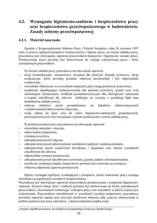 „Projekt współfinansowany ze środków Europejskiego Funduszu Społecznego”
15
4.2. Wymagania higieniczno-sanitarne i bezpieczeństwa pracy
oraz bezpieczeństwa przeciwpożarowego w budownictwie.
Zasady ochrony przeciwpożarowej
4.2.1. Materiał nauczania
Zgodnie z Rozporządzeniem Ministra Pracy i Polityki Socjalnej z dnia 26 września 1997
roku w prawie ogólnych przepisów bezpieczeństwa i higieny pracy, na terenie zakładu pracy,
pracodawca jest obowiązany zapewnić pracownikom bezpieczne i higieniczne warunki pracy.
Pomieszczenia pracy powinny być dostosowane do rodzaju wykonywanej pracy i ilości
zatrudnionych pracowników.
Na terenie zakładu pracy pracodawca ma obowiązek zapewnić:
− drogi komunikacyjne, transportowe, przejścia dla pieszych, dojazdy pożarowe, drogi
ewakuacyjne, które powinny posiadać właściwą nawierzchnię i być odpowiednio
oznakowane,
− oświetlenie elektryczne we wszystkich miejscach, gdzie mogą przebywać pracownicy,
− urządzenia zapobiegające zanieczyszczeniu lub skażeniu powietrza, gruntu oraz wód
substancjami chemicznymi, środkami promieniotwórczymi albo biologicznie zakaźnymi
w stopniu szkodliwym dla zdrowia ludzkiego (w związku z produkcją bądź inną
działalnością zakładu pracy),
− ochronę obiektów przed gromadzeniem się ładunków elektrostatycznych
i wyładowaniami elektryczności statycznej,
− wodę zdatną do picia oraz do celów higieniczno-sanitarnych, gospodarczych,
przeciwpożarowych oraz utrzymania czystości pomieszczeń i terenu zakładu pracy.
W pomieszczeniach pracy pracodawca ma obowiązek zapewnić:
− oświetlenie naturalne i sztuczne,
− odpowiednią temperaturę,
− wymianę powietrza,
− zabezpieczenie przed wilgocią,
− zabezpieczenie przed niekorzystnymi warunkami cieplnymi i nasłonecznieniem,
− zabezpieczenie przed uciążliwymi dźwiękami i drganiami oraz innymi czynnikami
szkodliwymi dla zdrowia,
− odpowiednie wymiary pomieszczeń,
− zabezpieczenie przed szkodliwymi wyziewami, gazami, pyłami i promieniowaniem,
− możliwość ewakuacji (między innymi drzwi powinny być otwierane na zewnątrz),
− właściwą odporność ogniową pomieszczeń.
Oprócz wymagań ogólnych, wynikających z przepisów, każde stanowisko pracy wymaga
określenia szczegółowych warunków bezpieczeństwa.
Pracodawca jest obowiązany zapewnić pracownikom pomieszczenia i urządzenia higieniczno-
sanitarne, których rodzaj, ilość i wielkość powinny być dostosowane do liczby zatrudnionych
pracowników, stosowanych technologii i rodzajów pracy oraz warunków w jakich ta praca jest
wykonywana. Pracownikom zatrudnionym w warunkach wysokiej temperatury, pracodawca
powinien zapewnić napoje oraz stworzyć możliwość obmycia ciała, poprzez umieszczenie w
pobliżu pomieszczeń pracy natrysków, z doprowadzeniem ciepłej wody.
 