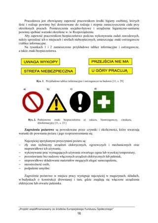„Projekt współfinansowany ze środków Europejskiego Funduszu Społecznego”
16
Pracodawca jest obowiązany zapewnić pracownikom środki higieny osobistej, których
ilość i rodzaje powinny być dostosowane do rodzaju i stopnia zanieczyszczenia ciała przy
określonych pracach. Pomieszczenia socjalno-bytowe i urządzenia higieniczno-sanitarne
powinny spełniać warunki określone w /w Rozporządzeniu.
Aby zapewnić pracownikom bezpieczeństwo podczas wykonywania zadań zawodowych,
należy uprzedzać ich o miejscach i strefach niebezpiecznych, umieszczając znaki ostrzegawcze
i tablice informacyjne.
Na rysunkach 1 i 2 zamieszczono przykładowe tablice informacyjne i ostrzegawcze,
a także znaki bezpieczeństwa.
Rys. 1. Przykładowe tablice informacyjne i ostrzegawcze na budowie [11, s. 29]
Rys. 2. Podstawowe znaki bezpieczeństwa a) zakazu, b)ostrzegawczy, c)nakazu,
d)informacyjny [11, s. 23 ]
Zagrożenia pożarowe są powodowane przez czynniki i okoliczności, które stwarzają
warunki do powstania pożaru i jego rozprzestrzeniania się.
Najczęściej spotykanymi przyczynami pożaru są:
− zły stan techniczny urządzeń elektrycznych, ogrzewczych i mechanicznych oraz
nieprawidłowe ich używanie,
− wykonywanie prac wymagających używania otwartego ognia lub wysokiej temperatury,
− pozostawianie bez nadzoru włączonych urządzeń elektrycznych lub palenisk,
− nieprawidłowe składowanie materiałów mogących ulegać samozapaleniu,
− nieostrożność osób,
− podpalenie umyślne.
Zagrożenie pożarowe w miejscu pracy występuje najczęściej w magazynach, składach,
w budynkach o konstrukcji drewnianej i tam, gdzie znajdują się włączone urządzenia
elektryczne lub otwarte paleniska.
 