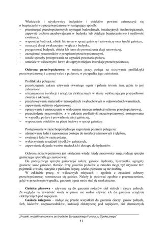 „Projekt współfinansowany ze środków Europejskiego Funduszu Społecznego”
17
Właściciele i użytkownicy budynków i obiektów powinni zatroszczyć się
o bezpieczeństwo przeciwpożarowe w następujący sposób:
− przestrzegać przeciwpożarowych wymagań budowlanych, instalacyjnych i technologicznych,
zapewnić osobom przebywającym w budynku lub obiekcie bezpieczeństwo i możliwość
ewakuacji,
− wyposażyć budynek, obiekt lub teren w sprzęt gaśniczy i ratowniczy oraz środki gaśnicze,
− oznaczyć drogi ewakuacyjne i wyjścia z budynku,
− przygotować budynek, obiekt lub teren do prowadzenia akcji ratowniczej,
− zaznajomić pracowników z przepisami przeciwpożarowymi,
− ustalić sposoby postępowania na wypadek powstania pożaru,
− umieścić w widocznym i łatwo dostępnym miejscu instrukcję przeciwpożarową.
Ochrona przeciwpożarowa w miejscu pracy polega na stosowaniu profilaktyki
przeciwpożarowej i czynnej walce z pożarem, w przypadku jego zaistnienia.
Profilaktyka polega na:
− przestrzeganiu zakazu używania otwartego ognia i palenia tytoniu tam, gdzie to jest
zabronione,
− utrzymywaniu instalacji i urządzeń elektrycznych w stanie wykluczającym przypadkowe
zwarcie i iskrzenie,
− przechowywaniu materiałów łatwopalnych i wybuchowych w odpowiednich warunkach,
− zapewnieniu ochrony odgromowej,
− opracowaniu i umieszczeniu w widocznym miejscu instrukcji ochrony przeciwpożarowej,
− przeszkoleniu pracowników, z w zakresie profilaktyki przeciwpożarowej, postępowania
w wypadku pożaru i prowadzenia akcji gaśniczej,
− wyposażeniu obiektów na placu budowy w sprzęt gaśniczy.
Postępowanie w razie bezpośredniego zagrożenia pożarem polega na:
− alarmowaniu ludzi i zapewnieniu dostępu do instalacji alarmowych i telefonu,
− ewakuacji ludzi w razie pożaru,
− wykorzystaniu urządzeń i środków gaśniczych,
− zapewnieniu dojazdu wozów strażackich i dostępu do hydrantów.
Ochrona przeciwpożarowa jest skuteczna wtedy, kiedy pracownicy znają rodzaje sprzętu
gaśniczego i potrafią go zastosować.
Do podręcznego sprzętu gaśniczego należą: gaśnice, hydranty, hydronetki, agregaty
gaśnicze, koce gaśnicze, tłumice. Przy gaszeniu pożarów w zarodku mogą być używane też:
pojemniki z wodą, skrzynie z piaskiem, łopaty, szufle, pomocne są też drabiny.
W zakładzie pracy, w widocznych miejscach – zgodnie z zasadami ochrony
przeciwpożarowej rozmieszcza się gaśnice. Należy je stosować zgodnie z przeznaczeniem,
gdyż w przeciwnym wypadku, gaszenie ognia może stać się nieskuteczne.
Gaśnica pianowa - używane są do gaszenia pożarów ciał stałych i cieczy palnych.
Ze względu na zawartość wody w pianie nie wolno używać ich do gaszenia urządzeń
elektrycznych pod napięciem.
Gaśnica śniegowa – nadaje się przede wszystkim do gaszenia cieczy, gazów palnych,
farb, lakierów, rozpuszczalników, instalacji elektrycznej pod napięciem, ciał chemicznych
 