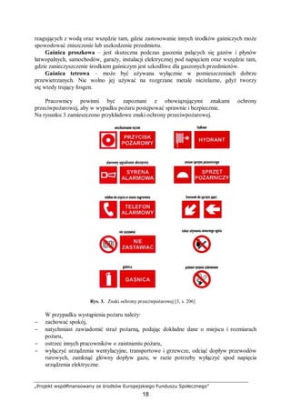 „Projekt współfinansowany ze środków Europejskiego Funduszu Społecznego”
18
reagujących z wodą oraz wszędzie tam, gdzie zastosowanie innych środków gaśniczych może
spowodować zniszczenie lub uszkodzenie przedmiotu.
Gaśnica proszkowa – jest skuteczna podczas gaszenia palących się gazów i płynów
łatwopalnych, samochodów, garaży, instalacji elektrycznej pod napięciem oraz wszędzie tam,
gdzie zanieczyszczenie środkiem gaśniczym jest szkodliwe dla gaszonych przedmiotów.
Gaśnica tetrowa – może być używana wyłącznie w pomieszczeniach dobrze
przewietrzanych. Nie wolno jej używać na rozgrzane metale nieżelazne, gdyż tworzy
się wtedy trujący fosgen.
Pracownicy powinni być zapoznani z obowiązującymi znakami ochrony
przeciwpożarowej, aby w wypadku pożaru postępować sprawnie i bezpiecznie.
Na rysunku 3 zamieszczono przykładowe znaki ochrony przeciwpożarowej.
Rys. 3. Znaki ochrony przeciwpożarowej [3, s. 206]
W przypadku wystąpienia pożaru należy:
− zachować spokój,
− natychmiast zawiadomić straż pożarną, podając dokładne dane o miejscu i rozmiarach
pożaru,
− ostrzec innych pracowników o zaistnieniu pożaru,
− wyłączyć urządzenia wentylacyjne, transportowe i grzewcze, odciąć dopływ przewodów
rurowych, zamknąć główny dopływ gazu, w razie potrzeby wyłączyć spod napięcia
urządzenia elektryczne.
 