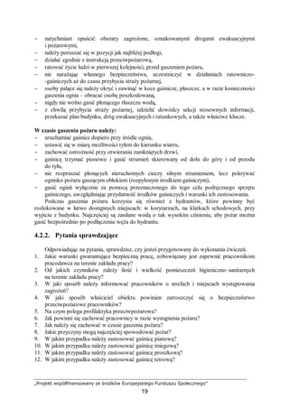 „Projekt współfinansowany ze środków Europejskiego Funduszu Społecznego”
19
− natychmiast opuścić obszary zagrożone, oznakowanymi drogami ewakuacyjnymi
i pożarowymi,
− należy poruszać się w pozycji jak najbliżej podłogi,
− działać zgodnie z instrukcją przeciwpożarową,
− ratować życie ludzi w pierwszej kolejności, przed gaszeniem pożaru,
− nie narażając własnego bezpieczeństwa, uczestniczyć w działaniach ratowniczo-
-gaśniczych aż do czasu przybycia straży pożarnej,
− osoby palące się należy okryć i zawinąć w koce gaśnicze, płaszcze, a w razie konieczności
gaszenia ognia – obracać osobę poszkodowaną,
− nigdy nie wolno gasić płonącego tłuszczu wodą,
− z chwilą przybycia straży pożarnej, udzielić dowódcy sekcji stosownych informacji,
przekazać plan budynku, dróg ewakuacyjnych i ratunkowych, a także właściwe klucze.
W czasie gaszenia pożaru należy:
− uruchamiać gaśnice dopiero przy źródle ognia,
− ustawić się w miarę możliwości tyłem do kierunku wiatru,
− zachować ostrożność przy otwieraniu zamkniętych drzwi,
− gaśnicę trzymać pionowo i gasić strumień skierowany od dołu do góry i od przodu
do tyłu,
− nie rozpraszać płonących nieruchomych cieczy silnym strumieniem, lecz pokrywać
ognisko pożaru gaszącym obłokiem (rozpylonym środkiem gaśniczym),
− gasić ogień wyłącznie za pomocą przeznaczonego do tego celu podręcznego sprzętu
gaśniczego, uwzględniając przydatność środków gaśniczych i warunki ich zastosowania.
Podczas gaszenia pożaru korzysta się również z hydrantów, które powinny być
rozlokowane w łatwo dostępnych miejscach: w korytarzach, na klatkach schodowych, przy
wyjściu z budynku. Najczęściej są zasilane wodą o tak wysokim ciśnieniu, aby pożar można
gasić bezpośrednio po podłączeniu węża do hydrantu.
4.2.2. Pytania sprawdzające
Odpowiadając na pytania, sprawdzisz, czy jesteś przygotowany do wykonania ćwiczeń.
1. Jakie warunki gwarantujące bezpieczną pracę, zobowiązany jest zapewnić pracownikom
pracodawca na terenie zakładu pracy?
2. Od jakich czynników zależy ilość i wielkość pomieszczeń higieniczno–sanitarnych
na terenie zakładu pracy?
3. W jaki sposób należy informować pracowników o strefach i miejscach występowania
zagrożeń?
4. W jaki sposób właściciel obiektu powinien zatroszczyć się o bezpieczeństwo
przeciwpożarowe pracowników?
5. Na czym polega profilaktyka przeciwpożarowa?
6. Jak powinni się zachować pracownicy w razie wystąpienia pożaru?
7. Jak należy się zachować w czasie gaszenia pożaru?
8. Jakie przyczyny mogą najczęściej spowodować pożar?
9. W jakim przypadku należy zastosować gaśnicę pianową?
10. W jakim przypadku należy zastosować gaśnicę śniegową?
11. W jakim przypadku należy zastosować gaśnicę proszkową?
12. W jakim przypadku należy zastosować gaśnicę tetrową?
 