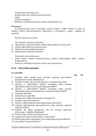„Projekt współfinansowany ze środków Europejskiego Funduszu Społecznego”
21
Wyposażenie stanowiska pracy:
– przepisy dotyczące ochrony przeciwpożarowej,
– papier,
– przybory rysunkowe,
– literatura z rozdziału 6 dotycząca ochrony przeciwpożarowej.
Ćwiczenie 4
Z przygotowanego przez nauczyciela zestawu znaków i tablic wybierz te, które są
znakami ochrony przeciwpożarowej. Zaprezentuj je uczestnikom z grupy i objaśnij ich
znaczenie.
Sposób wykonania ćwiczenia
Aby wykonać ćwiczenie, powinieneś:
1) zapoznać się z zestawem znaków i tablic, jakie przedstawi Ci nauczyciel,
2) wybrać znaki ochrony przeciwpożarowej,
3) objaśnić znaczenie wybranych znaków,
4) zaprezentować wykonane ćwiczenie.
Wyposażenie stanowiska pracy:
− zestaw znaków ochrony przeciwpożarowej, znaków ewakuacyjnych, tablic i znaków
bezpieczeństwa,
− literatura z rozdziału 6 dotycząca ochrony przeciwpożarowej.
4.2.4. Sprawdzian postępów
Czy potrafisz:
Tak Nie
1) wymienić, jakie warunki pracy powinien zapewnić pracownikom
pracodawca na terenie zakładu pracy?  
2) wymienić warunki, jakie powinny panować w pomieszczeniu pracy?  
3) odczytać w odpowiednich tabelach wymagania, jakim powinny
odpowiadać pomieszczenia socjalno dla pracowników?  
4) odczytać w odpowiednich tabelach wymagania, jakim powinny
odpowiadać pomieszczenia higieniczno-sanitarne dla pracowników?  
5) rozpoznać znaki bhp?  
6) zinterpretować znaki bhp?  
7) zinterpretować tablice informacyjne i ostrzegawcze?  
8) wymienić zagrożenia pożarowe?  
9) określić w jakich miejscach może najczęściej powstać pożar?  
10) wymienić zabezpieczenia przeciwpożarowe, jakie powinien zapewnić
właściciel obiektu?  
11) wyjaśnić, jak należy postępować, aby nie stwarzać zagrożenia
pożarowego w zakładzie blacharskim?  
12) wskazać znaki ochrony przeciwpożarowej?  
13) zorganizować akcję ewakuacji ludzi w razie pożaru?  
14) dobrać odpowiedni rodzaj gaśnicy do rodzaju palących się przedmiotów  
15) użyć gaśnicy do gaszenia pożaru?  
 