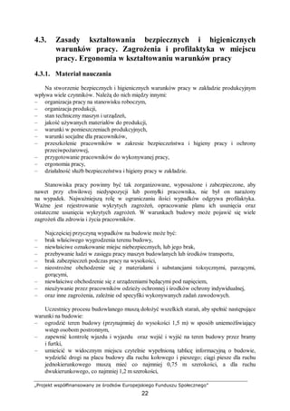 „Projekt współfinansowany ze środków Europejskiego Funduszu Społecznego”
22
4.3. Zasady kształtowania bezpiecznych i higienicznych
warunków pracy. Zagrożenia i profilaktyka w miejscu
pracy. Ergonomia w kształtowaniu warunków pracy
4.3.1. Materiał nauczania
Na stworzenie bezpiecznych i higienicznych warunków pracy w zakładzie produkcyjnym
wpływa wiele czynników. Należą do nich między innymi:
– organizacja pracy na stanowisku roboczym,
– organizacja produkcji,
– stan techniczny maszyn i urządzeń,
– jakość używanych materiałów do produkcji,
– warunki w pomieszczeniach produkcyjnych,
– warunki socjalne dla pracowników,
– przeszkolenie pracowników w zakresie bezpieczeństwa i higieny pracy i ochrony
przeciwpożarowej,
– przygotowanie pracowników do wykonywanej pracy,
– ergonomia pracy,
– działalność służb bezpieczeństwa i higieny pracy w zakładzie.
Stanowiska pracy powinny być tak zorganizowane, wyposażone i zabezpieczone, aby
nawet przy chwilowej niedyspozycji lub pomyłki pracownika, nie był on narażony
na wypadek. Najważniejszą rolę w ograniczaniu ilości wypadków odgrywa profilaktyka.
Ważne jest rejestrowanie wykrytych zagrożeń, opracowanie planu ich usunięcia oraz
ostateczne usunięcia wykrytych zagrożeń. W warunkach budowy może pojawić się wiele
zagrożeń dla zdrowia i życia pracowników.
Najczęściej przyczyną wypadków na budowie może być:
– brak właściwego wygrodzenia terenu budowy,
– niewłaściwe oznakowanie miejsc niebezpiecznych, lub jego brak,
– przebywanie ludzi w zasięgu pracy maszyn budowlanych lub środków transportu,
– brak zabezpieczeń podczas pracy na wysokości,
– nieostrożne obchodzenie się z materiałami i substancjami toksycznymi, parzącymi,
gorącymi,
– niewłaściwe obchodzenie się z urządzeniami będącymi pod napięciem,
– nieużywanie przez pracowników odzieży ochronnej i środków ochrony indywidualnej,
– oraz inne zagrożenia, zależnie od specyfiki wykonywanych zadań zawodowych.
Uczestnicy procesu budowlanego muszą dołożyć wszelkich starań, aby spełnić następujące
warunki na budowie:
– ogrodzić teren budowy (przynajmniej do wysokości 1,5 m) w sposób uniemożliwiający
wstęp osobom postronnym,
– zapewnić kontrolę wjazdu i wyjazdu oraz wejść i wyjść na teren budowy przez bramy
i furtki,
– umieścić w widocznym miejscu czytelnie wypełnioną tablicę informacyjną o budowie,
wydzielić drogi na placu budowy dla ruchu kołowego i pieszego; ciągi piesze dla ruchu
jednokierunkowego muszą mieć co najmniej 0,75 m szerokości, a dla ruchu
dwukierunkowego, co najmniej 1,2 m szerokości,
 