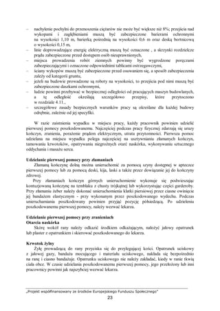 „Projekt współfinansowany ze środków Europejskiego Funduszu Społecznego”
23
– nachylenie pochylni do przenoszenia ciężarów nie może być większe niż 8%; przejścia nad
wykopami i zagłębieniami muszą być zabezpieczone barierami ochronnymi
na wysokości 1,10 m, barierką pośrednią na wysokości 0,6 m oraz deską bortnicową
o wysokości 0,15 m,
– linie doprowadzające energię elektryczną muszą być oznaczone , a skrzynki rozdzielcze
prądu zabezpieczone przed dostępem osób nieuprawnionych,
– miejsca prowadzenia robót ziemnych powinny być wygrodzone poręczami
zabezpieczającymi i oznaczone odpowiednimi tablicami ostrzegawczymi,
– ściany wykopów muszą być zabezpieczone przed osuwaniem się, a sposób zabezpieczenia
zależy od kategorii gruntu,
– jeżeli na budowie prowadzone są roboty na wysokości, to przejścia pod nimi muszą być
zabezpieczone daszkami ochronnymi,
– ludzie powinni przebywać w bezpiecznej odległości od pracujących maszyn budowlanych,
a tę odległość określają szczegółowo przepisy, które przytoczono
w rozdziale 4.11.,
– szczegółowe zasady bezpiecznych warunków pracy są określane dla każdej budowy
odrębnie, zależnie od jej specyfiki.
W razie zaistnienia wypadku w miejscu pracy, każdy pracownik powinien udzielić
pierwszej pomocy poszkodowanemu. Najczęściej podczas pracy fizycznej zdarzają się urazy
kończyn, zranienia, porażenie prądem elektrycznym, utrata przytomności. Pierwsza pomoc
udzielana na miejscu wypadku polega najczęściej na usztywnianiu złamanych kończyn,
tamowaniu krwotoków, opatrywaniu niegroźnych otarć naskórka, wykonywaniu sztucznego
oddychania i masażu serca.
Udzielanie pierwszej pomocy przy złamaniach
Złamaną kończynę dolną można unieruchomić za pomocą szyny dostępnej w apteczce
pierwszej pomocy lub za pomocą deski, kija, laski a także przez dowiązanie jej do kończyny
zdrowej.
Przy złamaniach kończyn górnych unieruchomienie wykonuje się podwieszając
kontuzjowaną kończynę na temblaku z chusty trójkątnej lub wykorzystując części garderoby.
Przy złamaniu żeber należy dokonać unieruchomienia klatki piersiowej przez ciasne owinięcie
jej bandażem elastycznym - przy wykonanym przez poszkodowanego wydechu. Podczas
unieruchamiania poszkodowany powinien przyjąć pozycję półsiedzącą. Po udzieleniu
poszkodowanemu pierwszej pomocy, należy wezwać lekarza.
Udzielanie pierwszej pomocy przy zranieniach
Otarcia naskórka
Skórę wokół rany należy odkazić środkiem odkażającym, nałożyć jałowy opatrunek
lub plaster z opatrunkiem i skierować poszkodowanego do lekarza.
Krwotok żylny
Żyłę prowadzącą do rany przyciska się do przylegającej kości. Opatrunek uciskowy
z jałowej gazy, bandaża mocującego i materiału uciskowego, nakłada się bezpośrednio
na ranę i ciasno bandażuje. Opatrunku uciskowego nie należy zakładać, kiedy w ranie tkwią
ciała obce. W czasie udzielania poszkodowanemu pierwszej pomocy, jego przełożony lub inni
pracownicy powinni jak najszybciej wezwać lekarza.
 