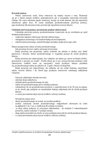 „Projekt współfinansowany ze środków Europejskiego Funduszu Społecznego”
24
Krwotok tętniczy
Należy zastosować ucisk, który umieszcza się między sercem a raną. Wykonuje
się go z takich samych środków opatrunkowych, jak w przypadku tamowania krwotoku
żylnego. Do czasu założenia opaski uciskowej, stosuje się ucisk palcami, aby jak najszybciej
zatamować upływ krwi. W czasie udzielania poszkodowanemu pierwszej pomocy,
jego przełożony lub inni pracownicy powinni jak najszybciej wezwać lekarza.
Udzielanie pierwszej pomocy porażonemu prądem elektrycznym
Udzielanie pierwszej pomocy poszkodowanemu rozpoczyna się po uwolnieniu go spod
działania prądu poprzez:
− wyłączenie napięcia właściwego obwodu elektrycznego,
− odciągnięcie porażonego od urządzeń będących pod napięciem,
− odizolowanie porażonego, uniemożliwiające przepływ prądu przez jego ciało.
Dalsze postępowanie zależy od stanu poszkodowanego.
Gdy porażony krwawi, należy zatrzymać krwawienie.
Kiedy porażony jest przytomny, należy rozluźnić mu ubranie w okolicy szyi, klatki
piersiowej i brzucha, ułożyć poszkodowanego w wygodnej pozycji do chwili przybycia
lekarza.
Kiedy porażony jest nieprzytomny, lecz oddycha, nie należy go, nawet na bardzo krótko,
pozostawać w pozycji „na wznak”. Trzeba ułożyć go w tzw. pozycji bocznej ustalonej i stale
obserwować (oddech może się zatrzymać). Jeżeli przybycie lekarza przedłuża
się, poszkodowanego należy po upływie ok. 2 godz. obrócić na drugi bok.
Kiedy porażony jest nieprzytomny, nie oddycha, nie ma oznak krążenia, natychmiast
należy wezwać lekarza i do chwili jego przybycia zastosować reanimację oddychania
i krążenia.
Sztuczne oddychanie metodą usta-usta:
– udrożnić drogi oddechowe,
– odchylić głowę poszkodowanego do tyłu,
– zatkać nos poszkodowanego przez ściśnięcie palcami,
– wdmuchiwać do ust poszkodowane powietrze z częstotliwością 16 do 20 razy na minutę,
aż do chwili, gdy podejmie on samodzielnie funkcję oddychania lub do chwili przybycia
lekarza,
– w czasie prowadzenia akcji używać środków ochrony osobistej.
Zewnętrzny masaż serca:
– ułożyć poszkodowanego na wznak, na twardym podłożu,
– uciskać rytmicznie mostek poszkodowanego nadgarstkami ułożonymi na sobie
na głębokość 3 do 5 cm, z szybkością 80 uciśnięć na minutę,
– tę akcję należy połączyć ze sztucznym oddychaniem – po każdych 2 wdmuchnięciach
powietrza, należy wykonać 15 uciśnięć mostka,
– akcję należy prowadzić do chwili, aż serce podejmie pracę lub do chwili przybycia lekarza,
– w czasie prowadzenia akcji używać środków ochrony osobistej.
 