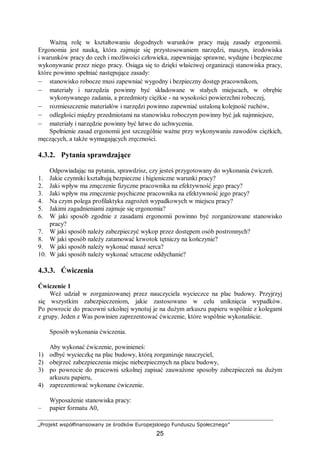 „Projekt współfinansowany ze środków Europejskiego Funduszu Społecznego”
25
Ważną rolę w kształtowaniu dogodnych warunków pracy mają zasady ergonomii.
Ergonomia jest nauką, która zajmuje się przystosowaniem narzędzi, maszyn, środowiska
i warunków pracy do cech i możliwości człowieka, zapewniając sprawne, wydajne i bezpieczne
wykonywanie przez niego pracy. Osiąga się to dzięki właściwej organizacji stanowiska pracy,
które powinno spełniać następujące zasady:
– stanowisko robocze musi zapewniać wygodny i bezpieczny dostęp pracownikom,
– materiały i narzędzia powinny być składowane w stałych miejscach, w obrębie
wykonywanego zadania, a przedmioty ciężkie - na wysokości powierzchni roboczej,
– rozmieszczenie materiałów i narzędzi powinno zapewniać ustaloną kolejność ruchów,
– odległości między przedmiotami na stanowisku roboczym powinny być jak najmniejsze,
– materiały i narzędzie powinny być łatwe do uchwycenia.
Spełnienie zasad ergonomii jest szczególnie ważne przy wykonywaniu zawodów ciężkich,
męczących, a także wymagających zręczności.
4.3.2. Pytania sprawdzające
Odpowiadając na pytania, sprawdzisz, czy jesteś przygotowany do wykonania ćwiczeń.
1. Jakie czynniki kształtują bezpieczne i higieniczne warunki pracy?
2. Jaki wpływ ma zmęczenie fizyczne pracownika na efektywność jego pracy?
3. Jaki wpływ ma zmęczenie psychiczne pracownika na efektywność jego pracy?
4. Na czym polega profilaktyka zagrożeń wypadkowych w miejscu pracy?
5. Jakimi zagadnieniami zajmuje się ergonomia?
6. W jaki sposób zgodnie z zasadami ergonomii powinno być zorganizowane stanowisko
pracy?
7. W jaki sposób należy zabezpieczyć wykop przez dostępem osób postronnych?
8. W jaki sposób należy zatamować krwotok tętniczy na kończynie?
9. W jaki sposób należy wykonać masaż serca?
10. W jaki sposób należy wykonać sztuczne oddychanie?
4.3.3. Ćwiczenia
Ćwiczenie 1
Weź udział w zorganizowanej przez nauczyciela wycieczce na plac budowy. Przyjrzyj
się wszystkim zabezpieczeniom, jakie zastosowano w celu uniknięcia wypadków.
Po powrocie do pracowni szkolnej wynotuj je na dużym arkuszu papieru wspólnie z kolegami
z grupy. Jeden z Was powinien zaprezentować ćwiczenie, które wspólnie wykonaliście.
Sposób wykonania ćwiczenia.
Aby wykonać ćwiczenie, powinieneś:
1) odbyć wycieczkę na plac budowy, którą zorganizuje nauczyciel,
2) obejrzeć zabezpieczenia miejsc niebezpiecznych na placu budowy,
3) po powrocie do pracowni szkolnej zapisać zauważone sposoby zabezpieczeń na dużym
arkuszu papieru,
4) zaprezentować wykonane ćwiczenie.
Wyposażenie stanowiska pracy:
– papier formatu A0,
 