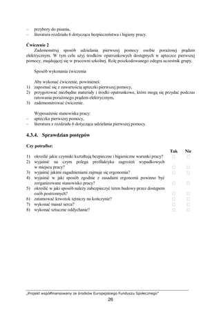 „Projekt współfinansowany ze środków Europejskiego Funduszu Społecznego”
26
– przybory do pisania,
– literatura rozdziału 6 dotycząca bezpieczeństwa i higieny pracy.
Ćwiczenie 2
Zademonstruj sposób udzielania pierwszej pomocy osobie porażonej prądem
elektrycznym. W tym celu użyj środków opatrunkowych dostępnych w apteczce pierwszej
pomocy, znajdującej się w pracowni szkolnej. Rolę poszkodowanego odegra uczestnik grupy.
Sposób wykonania ćwiczenia
Aby wykonać ćwiczenie, powinieneś:
1) zapoznać się z zawartością apteczki pierwszej pomocy,
2) przygotować niezbędne materiały i środki opatrunkowe, które mogą się przydać podczas
ratowania porażonego prądem elektrycznym,
3) zademonstrować ćwiczenie.
Wyposażenie stanowiska pracy:
– apteczka pierwszej pomocy,
– literatura z rozdziału 6 dotycząca udzielania pierwszej pomocy.
4.3.4. Sprawdzian postępów
Czy potrafisz:
Tak Nie
1) określić jakie czynniki kształtują bezpieczne i higieniczne warunki pracy?  
2) wyjaśnić na czym polega profilaktyka zagrożeń wypadkowych
w miejscu pracy?  
3) wyjaśnić jakimi zagadnieniami zajmuje się ergonomia?  
4) wyjaśnić w jaki sposób zgodnie z zasadami ergonomii powinno być
zorganizowane stanowisko pracy?  
5) określić w jaki sposób należy zabezpieczyć teren budowy przez dostępem
osób postronnych?  
6) zatamować krwotok tętniczy na kończynie?  
7) wykonać masaż serca?  
8) wykonać sztuczne oddychanie?  
 