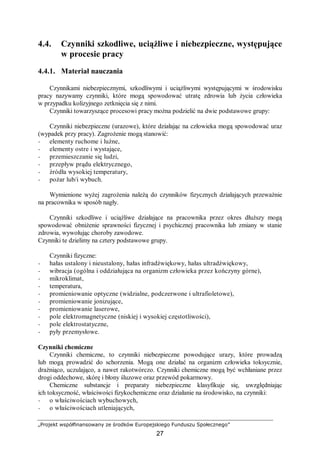 „Projekt współfinansowany ze środków Europejskiego Funduszu Społecznego”
27
4.4. Czynniki szkodliwe, uciążliwe i niebezpieczne, występujące
w procesie pracy
4.4.1. Materiał nauczania
Czynnikami niebezpiecznymi, szkodliwymi i uciążliwymi występującymi w środowisku
pracy nazywamy czynniki, które mogą spowodować utratę zdrowia lub życia człowieka
w przypadku kolizyjnego zetknięcia się z nimi.
Czynniki towarzyszące procesowi pracy można podzielić na dwie podstawowe grupy:
Czynniki niebezpieczne (urazowe), które działając na człowieka mogą spowodować uraz
(wypadek przy pracy). Zagrożenie mogą stanowić:
− elementy ruchome i luźne,
− elementy ostre i wystające,
− przemieszczanie się ludzi,
− przepływ prądu elektrycznego,
− źródła wysokiej temperatury,
− pożar lub/i wybuch.
Wymienione wyżej zagrożenia należą do czynników fizycznych działających przeważnie
na pracownika w sposób nagły.
Czynniki szkodliwe i uciążliwe działające na pracownika przez okres dłuższy mogą
spowodować obniżenie sprawności fizycznej i psychicznej pracownika lub zmiany w stanie
zdrowia, wywołując choroby zawodowe.
Czynniki te dzielimy na cztery podstawowe grupy.
Czynniki fizyczne:
− hałas ustalony i nieustalony, hałas infradźwiękowy, hałas ultradźwiękowy,
− wibracja (ogólna i oddziałująca na organizm człowieka przez kończyny górne),
− mikroklimat,
− temperatura,
− promieniowanie optyczne (widzialne, podczerwone i ultrafioletowe),
− promieniowanie jonizujące,
− promieniowanie laserowe,
− pole elektromagnetyczne (niskiej i wysokiej częstotliwości),
− pole elektrostatyczne,
− pyły przemysłowe.
Czynniki chemiczne
Czynniki chemiczne, to czynniki niebezpieczne powodujące urazy, które prowadzą
lub mogą prowadzić do schorzenia. Mogą one działać na organizm człowieka toksycznie,
drażniąco, uczulająco, a nawet rakotwórczo. Czynniki chemiczne mogą być wchłaniane przez
drogi oddechowe, skórę i błony śluzowe oraz przewód pokarmowy.
Chemiczne substancje i preparaty niebezpieczne klasyfikuje się, uwzględniając
ich toksyczność, właściwości fizykochemiczne oraz działanie na środowisko, na czynniki:
− o właściwościach wybuchowych,
− o właściwościach utleniających,
 