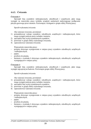 „Projekt współfinansowany ze środków Europejskiego Funduszu Społecznego”
29
4.4.3. Ćwiczenia
Ćwiczenie 1
Sporządź listę czynników niebezpiecznych, szkodliwych i uciążliwych, jakie mogą
wystąpić na stanowisku pracy technika urządzeń sanitarnych nadzorującego podłączanie
piecyka gazowego przez montera. Porównajcie z kolegami w grupie efekty Waszej pracy.
Sposób wykonania ćwiczenia
Aby wykonać ćwiczenie, powinieneś:
1) przeanalizować rodzaje czynników szkodliwych, uciążliwych i niebezpiecznych, które
mogą wystąpić podczas pracy technika i montera,
2) sporządzić listę wyżej wymienionych czynników,
3) porównać w grupie efekty wykonanego ćwiczenia,
4) zaprezentować wykonane ćwiczenie.
Wyposażenie stanowiska pracy:
– przepisy dotyczące występowania w miejscu pracy czynników szkodliwych, uciążliwych
i niebezpiecznych,
− papier,
− przybory do pisania,
− literatura z rozdziału 6 dotycząca czynników niebezpiecznych, szkodliwych, uciążliwych
występujących w miejscu pracy.
Ćwiczenie 2
Sporządź listę czynników niebezpiecznych, szkodliwych i uciążliwych, jakie mogą
wystąpić najczęściej na budowie. Porównajcie grupie efekty Waszej pracy.
Sposób wykonania ćwiczenia
Aby wykonać ćwiczenie, powinieneś:
1) przeanalizować rodzaje czynników szkodliwych, uciążliwych i niebezpiecznych, które
mogą wystąpić podczas pracy technika i montera,
2) sporządzić listę wyżej wymienionych czynników,
3) porównać w grupie efekty wykonanego ćwiczenia,
4) zaprezentować wykonane ćwiczenie.
Wyposażenie stanowiska pracy:
– przepisy dotyczące występowania w miejscu pracy czynników szkodliwych, uciążliwych
i niebezpiecznych,
− papier,
− przybory do pisania,
− literatura z rozdziału 6 dotycząca czynników niebezpiecznych, szkodliwych, uciążliwych
występujących w miejscu pracy.
 