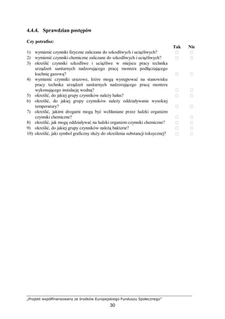 „Projekt współfinansowany ze środków Europejskiego Funduszu Społecznego”
30
4.4.4. Sprawdzian postępów
Czy potrafisz:
Tak Nie
1) wymienić czynniki fizyczne zaliczane do szkodliwych i uciążliwych?  
2) wymienić czynniki chemiczne zaliczane do szkodliwych i uciążliwych?  
3) określić czynniki szkodliwe i uciążliwe w miejscu pracy technika
urządzeń sanitarnych nadzorującego pracę montera podłączającego
kuchnię gazową?  
4) wymienić czynniki urazowe, które mogą występować na stanowisku
pracy technika urządzeń sanitarnych nadzorującego pracę montera
wykonującego instalację wodną?  
5) określić, do jakiej grupy czynników należy hałas?  
6) określić, do jakiej grupy czynników należy oddziaływanie wysokiej
temperatury?  
7) określić, jakimi drogami mogą być wchłaniane przez ludzki organizm
czynniki chemiczne?  
8) określić, jak mogą oddziaływać na ludzki organizm czynniki chemiczne?  
9) określić, do jakiej grupy czynników należą bakterie?  
10) określić, jaki symbol graficzny służy do określenia substancji toksycznej?  
 