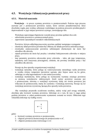 „Projekt współfinansowany ze środków Europejskiego Funduszu Społecznego”
31
4.5. Wentylacja i klimatyzacja pomieszczeń pracy
4.5.1. Materiał nauczania
Wentylacja – to proces wymiany powietrza w pomieszczeniach. Podczas tego procesu
usuwane jest z pomieszczeń powietrze zużyte, które zawiera ponadnormatywne ilości
dwutlenku węgla, pary wodnej, substancje wydzielające się podczas procesów produkcyjnych i
doprowadzenie w jego miejsce powietrza czystego, zawierającego tlen.
Wentylacja zapewniająca higieniczne warunki pracy powinna spełniać dwa cele:
– odświeżanie powietrza w pomieszczeniach pracy,
– zapewnienie optymalnych warunków mikroklimatycznych.
Powietrze, którym oddychają pracownicy powinno spełniać następujące wymagania:
– chemiczny skład powietrza powinien być zbliżony do składu powietrza atmosferycznego,
– ewentualne zanieczyszczenie powietrza substancjami chemicznymi nie może być
szkodliwe dla zdrowia,
– zapach powietrza nie może być przykry i utrudniać funkcjonowanie człowieka w miejscu
pracy,
– inne parametry powietrza odczuwalne przez człowieka – takie, jak jego temperatura,
nadmierny ruch (nazywany przeciągiem), ciśnienie, nie powinny utrudniać pracy i być
szkodliwe dla zdrowia.
Stosuje się dwa sposoby zorganizowanej wentylacji:
– wentylacja naturalna, która polega na wykorzystywaniu naturalnego ruchu powietrza
w wyniku różnicy temperatur (powietrze ogrzane, jako lżejsze unosi się ku górze,
zabierając ze sobą nagromadzone w nim zanieczyszczenia),
– wentylacja mechaniczna, która polega na wymuszeniu wymiany zużytego powietrza
za pomocą wentylatorów elektrycznych. Jeżeli zużyte powietrze usuwane jest
z pomieszczenia, mówimy o wentylacji wywiewnej, kiedy zaś świeże powietrze jest
wtłaczane do pomieszczenia, mamy do czynienia z wentylacją nawiewną. Stosuje się też
wentylację nawiewno-wywiewną, łączącą dwa sposoby ruchu powietrza.
Aby wentylacja przynosiła oczekiwane rezultaty, należy wziąć pod uwagę wskaźnik,
określany jako krotność wymiany powietrza. Informuje on o tym, ile razy w ciągu jednej
godziny powietrze w całym pomieszczeniu wymienione zostanie na świeże. Obliczenia tego
wskaźnika dokonuje się według wzoru:
gdzie:
n – krotność wymiany powietrza w pomieszczeniu,
L – objętość powietrza dostarczonego do pomieszczenia w m3
,
V – objętość pomieszczenia wietrzonego w m3
.
L
n = —
V
 