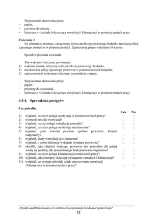 „Projekt współfinansowany ze środków Europejskiego Funduszu Społecznego”
33
Wyposażenie stanowiska pracy:
− papier,
− przybory do pisania,
− literatura z rozdziału 6 dotycząca wentylacji i klimatyzacji w pomieszczeniach pracy.
Ćwiczenie 2
Na schemacie prostego, odręcznego szkicu przekroju pionowego budynku naszkicuj obieg
ogrzanego powietrza w pomieszczeniach. Zaprezentuj grupie wykonane ćwiczenie.
Sposób wykonania ćwiczenia
Aby wykonać ćwiczenie, powinieneś:
1) wykonać prosty, odręczny szkic przekroju pionowego budynku,
2) naszkicować obieg ogrzanego powietrza w pomieszczeniach budynku,
3) zaprezentować wykonane ćwiczenie uczestnikom z grupy.
Wyposażenie stanowiska pracy:
− papier,
− przybory do rysowania,
− literatura z rozdziału 6 dotycząca wentylacji i klimatyzacji w pomieszczeniach pracy.
4.5.4. Sprawdzian postępów
Czy potrafisz:
Tak Nie
1) wyjaśnić, na czym polega wentylacja w pomieszczeniach pracy?  
2) wymienić rodzaje wentylacji?  
3) wyjaśnić, na czy polega wentylacja naturalna?  
4) wyjaśnić, na czym polega wentylacja mechaniczna?  
5) wyjaśnić, jakie warunki powinno spełniać powietrze, którym
oddychamy?  
6) wyjaśnić, kiedy wentylacja jest skuteczna?  
7) wyjaśnić, o czym informuje wskaźnik wymiany powietrza?  
8) określić, jaka objętość świeżego powietrza jest potrzebna dla jednej
osoby na godzinę, dla prawidłowego funkcjonowania organizmu?  
9) wyjaśnić, na czym polega klimatyzacja pomieszczeń pracy?  
10) wyjaśnić, jakie przepisy określają wymagania wentylacji i klimatyzacji?  
11) wyjaśnić, co zyskuje człowiek dzięki zastosowaniu wentylacji
i klimatyzacji w pomieszczeniach pracy?  
 