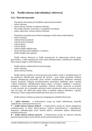 „Projekt współfinansowany ze środków Europejskiego Funduszu Społecznego”
34
4.6. Środki ochrony indywidualnej i zbiorowej
4.6.1. Materiał nauczania
Pracodawca obowiązany jest bezpłatnie zapewnić pracownikom:
– odzież ochronną,
– sprzęt ochrony osobistej i urządzenia ochronne,
– inne środki ochronne, stosowane w szczególnych warunkach,
– pranie, odkurzanie, suszenie odzieży ochronnej.
Pracodawca przydziela pracownikom następujące środki ochrony indywidualnej:
– odzież ochronną,
– ochrony kończyn górnych,
– ochrony kończyn dolnych,
– ochrony głowy,
– ochrony słuchu,
– ochrony układu oddechowego,
– sprzęt chroniący przed upadkiem z wysokości,
– środki izolujące cały organizm.
Środki ochrony zbiorowej to środki przeznaczone do jednoczesnej ochrony grupy
pracowników, a także pojedynczych osób, przed niebezpiecznymi i szkodliwymi czynnikami,
które mogą wystąpić w środowisku pracy.
Środki ochrony osobistej dzieli się na dwie grupy:
– odzież ochronną,
– sprzęt ochrony osobistej.
Środki ochrony osobistej są stosowane przez pracowników, kiedy w warunkach pracy nie
ma możliwości zlikwidowania zagrożeń dla zdrowia i życia innymi sposobami. Ochrony
osobiste zabezpieczają pracownika przed urazami mechanicznymi, działaniem substancji
żrących, parzących, trujących, promieniowaniem, porażeniem, działaniem ognia, wysokiej
i niskiej temperatury ,oddziaływaniem hałasu, drgań i wstrząsów, upadkiem z wysokości,
poślizgiem i innymi specyficznymi czynnikami. Ochrony osobiste stosowane są doraźnie
w razie potrzeby, ale w przypadku niektórych zadań zawodowych, należy je stosować przez
cały czas pracy. Do takich prac należą roboty w kanałach, naprawy zbiorników z gazami,
roboty przy świeżo wygaszonych kotłach parowych, prace na wysokości.
Środki ochrony osobistej są oznaczone następującymi symbolami literowymi:
U – odzież ochronna – w budownictwie stosuje się: kurtki ciepłochronne, kamizelki
ciepłochronne, kurtki przeciwdeszczowe.
N – środki ochrony kończyn dolnych – w budownictwie stosuje się: obuwie całogumowe
(wulkanizowane), ze skóry, filcowo-gumowe (robocze przeciwurazowe i olejoodporne),
bezpieczne (zabezpieczające przed urazami palców, porażeniem prądem elektrycznym,
antyelektrostatyczne).
R – środki ochrony kończyn górnych – w budownictwie stosuje się: rękawice ochronne
przed promieniowaniem, przed zimnem, przed urazami mechanicznymi.
 