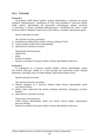 „Projekt współfinansowany ze środków Europejskiego Funduszu Społecznego”
37
4.6.3. Ćwiczenia
Ćwiczenie 1
Na podstawie tabeli doboru środków ochrony indywidualnej w zależności od rodzaju
czynników niebezpiecznych i szkodliwych (N 078), którą udostępni Ci nauczyciel dobierz
środki ochrony indywidualnej dla pracownika wykonującego zadania zawodowe
w środowisku, w którym czynnikami niebezpiecznymi i szkodliwymi jest woda i wodne
roztwory środków obojętnych. Zapisz nazwy tych środków, a następnie zaprezentuj je grupie.
Sposób wykonania ćwiczenia
Aby wykonać ćwiczenie, powinieneś:
1) przeanalizować tabelę doboru środków ochrony osobistej (N 078),
2) wypisać ustalone środki ochrony indywidualnej,
3) zaprezentować wykonane ćwiczenie.
Wyposażenie stanowiska pracy:
− tabela N 078,
− papier,
− przybory do pisania,
− literatura z rozdziału 6 dotycząca środków ochrony indywidualnej i zbiorowej.
Ćwiczenie 2
Ze znajdujących się w pracowni szkolnej środków ochrony indywidualnej, odzieży
oraz obuwia roboczego, wybierz te, w które powinien być wyposażony monter instalacji
sanitarnych, wykonujący prace wewnątrz budynku. Zaprezentuj wybrany zestaw.
Sposób wykonania ćwiczenia
Aby wykonać ćwiczenie, powinieneś:
1) obejrzeć znajdujące się w pracowni szkolnej środki ochrony indywidualnej, odzież
oraz obuwie robocze,
2) dobrać zestaw odpowiedni dla montera instalacji sanitarnych, pracującego wewnątrz
budynku,
3) zaprezentować wykonane ćwiczenie.
Wyposażenie stanowiska pracy:
— środki ochrony indywidualnej, odzież oraz obuwie robocze będące wyposażeniem
pracowni szkolnej,
— literatura z rozdziału 6 dotycząca środków ochrony indywidualnej i zbiorowej.
 