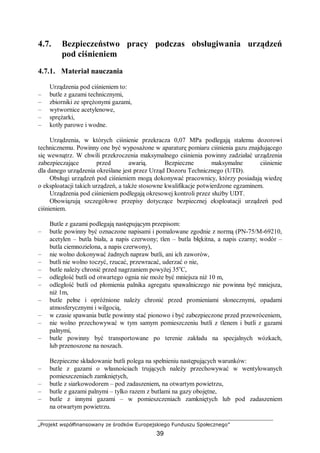 „Projekt współfinansowany ze środków Europejskiego Funduszu Społecznego”
39
4.7. Bezpieczeństwo pracy podczas obsługiwania urządzeń
pod ciśnieniem
4.7.1. Materiał nauczania
Urządzenia pod ciśnieniem to:
– butle z gazami technicznymi,
– zbiorniki ze sprężonymi gazami,
– wytwornice acetylenowe,
– sprężarki,
– kotły parowe i wodne.
Urządzenia, w których ciśnienie przekracza 0,07 MPa podlegają stałemu dozorowi
technicznemu. Powinny one być wyposażone w aparaturę pomiaru ciśnienia gazu znajdującego
się wewnątrz. W chwili przekroczenia maksymalnego ciśnienia powinny zadziałać urządzenia
zabezpieczające przed awarią. Bezpieczne maksymalne ciśnienie
dla danego urządzenia określane jest przez Urząd Dozoru Technicznego (UTD).
Obsługi urządzeń pod ciśnieniem mogą dokonywać pracownicy, którzy posiadają wiedzę
o eksploatacji takich urządzeń, a także stosowne kwalifikacje potwierdzone egzaminem.
Urządzenia pod ciśnieniem podlegają okresowej kontroli przez służby UDT.
Obowiązują szczegółowe przepisy dotyczące bezpiecznej eksploatacji urządzeń pod
ciśnieniem.
Butle z gazami podlegają następującym przepisom:
– butle powinny być oznaczone napisami i pomalowane zgodnie z normą (PN-75/M-69210,
acetylen – butla biała, a napis czerwony; tlen – butla błękitna, a napis czarny; wodór –
butla ciemnozielona, a napis czerwony),
– nie wolno dokonywać żadnych napraw butli, ani ich zaworów,
– butli nie wolno toczyć, rzucać, przewracać, uderzać o nie,
– butle należy chronić przed nagrzaniem powyżej 35o
C,
– odległość butli od otwartego ognia nie może być mniejsza niż 10 m,
– odległość butli od płomienia palnika agregatu spawalniczego nie powinna być mniejsza,
niż 1m,
– butle pełne i opróżnione należy chronić przed promieniami słonecznymi, opadami
atmosferycznymi i wilgocią,
– w czasie spawania butle powinny stać pionowo i być zabezpieczone przed przewróceniem,
– nie wolno przechowywać w tym samym pomieszczeniu butli z tlenem i butli z gazami
palnymi,
– butle powinny być transportowane po terenie zakładu na specjalnych wózkach,
lub przenoszone na noszach.
Bezpieczne składowanie butli polega na spełnieniu następujących warunków:
– butle z gazami o własnościach trujących należy przechowywać w wentylowanych
pomieszczeniach zamkniętych,
– butle z siarkowodorem – pod zadaszeniem, na otwartym powietrzu,
– butle z gazami palnymi – tylko razem z butlami na gazy obojętne,
– butle z innymi gazami – w pomieszczeniach zamkniętych lub pod zadaszeniem
na otwartym powietrzu.
 