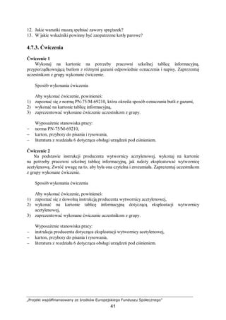 „Projekt współfinansowany ze środków Europejskiego Funduszu Społecznego”
41
12. Jakie warunki muszą spełniać zawory sprężarek?
13. W jakie wskaźniki powinny być zaopatrzone kotły parowe?
4.7.3. Ćwiczenia
Ćwiczenie 1
Wykonaj na kartonie na potrzeby pracowni szkolnej tablicę informacyjną,
przyporządkowującą butlom z różnymi gazami odpowiednie oznaczenia i napisy. Zaprezentuj
uczestnikom z grupy wykonane ćwiczenie.
Sposób wykonania ćwiczenia
Aby wykonać ćwiczenie, powinieneś:
1) zapoznać się z normą PN-75/M-69210, która określa sposób oznaczania butli z gazami,
2) wykonać na kartonie tablicę informacyjną,
3) zaprezentować wykonane ćwiczenie uczestnikom z grupy.
Wyposażenie stanowiska pracy:
− norma PN-75/M-69210,
− karton, przybory do pisania i rysowania,
− literatura z rozdziału 6 dotycząca obsługi urządzeń pod ciśnieniem.
Ćwiczenie 2
Na podstawie instrukcji producenta wytwornicy acetylenowej, wykonaj na kartonie
na potrzeby pracowni szkolnej tablicę informacyjną, jak należy eksploatować wytwornicę
acetylenową. Zwróć uwagę na to, aby była ona czytelna i zrozumiała. Zaprezentuj uczestnikom
z grupy wykonane ćwiczenie.
Sposób wykonania ćwiczenia
Aby wykonać ćwiczenie, powinieneś:
1) zapoznać się z dowolną instrukcją producenta wytwornicy acetylenowej,
2) wykonać na kartonie tablicę informacyjną dotyczącą eksploatacji wytwornicy
acetylenowej,
3) zaprezentować wykonane ćwiczenie uczestnikom z grupy.
Wyposażenie stanowiska pracy:
− instrukcja producenta dotycząca eksploatacji wytwornicy acetylenowej,
− karton, przybory do pisania i rysowania,
− literatura z rozdziału 6 dotycząca obsługi urządzeń pod ciśnieniem.
 