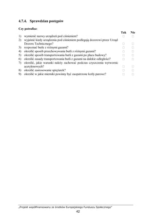 „Projekt współfinansowany ze środków Europejskiego Funduszu Społecznego”
42
4.7.4. Sprawdzian postępów
Czy potrafisz:
Tak Nie
1) wymienić nazwy urządzeń pod ciśnieniem?  
2) wyjaśnić kiedy urządzenia pod ciśnieniem podlegają dozorowi przez Urząd
Dozoru Technicznego?  
3) rozpoznać butle z różnymi gazami?  
4) określić sposób przechowywania butli z różnymi gazami?  
5) określić sposób transportowania butli z gazami po placu budowy?  
6) określić zasady transportowania butli z gazami na dalekie odległości?  
7) określić, jakie warunki należy zachować podczas czyszczenia wytwornic
acetylenowych?  
8) określić zastosowanie sprężarek?  
9) określić w jakie mierniki powinny być zaopatrzone kotły parowe?  
 