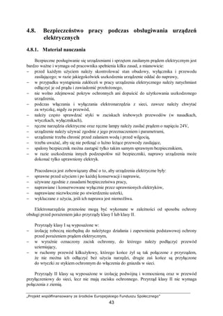 „Projekt współfinansowany ze środków Europejskiego Funduszu Społecznego”
43
4.8. Bezpieczeństwo pracy podczas obsługiwania urządzeń
elektrycznych
4.8.1. Materiał nauczania
Bezpieczne posługiwanie się urządzeniami i sprzętem zasilanym prądem elektrycznym jest
bardzo ważne i wymaga od pracownika spełnienia kilku zasad, a mianowicie:
− przed każdym użyciem należy skontrolować stan obudowy, wyłącznika i przewodu
zasilającego; w razie jakiegokolwiek uszkodzenia urządzenie oddać do naprawy,
− w przypadku wystąpienia zakłóceń w pracy urządzenia elektrycznego należy natychmiast
odłączyć je od prądu i zawiadomić przełożonego,
− nie wolno zdejmować pokryw ochronnych ani dopuścić do użytkowania uszkodzonego
urządzenia,
− podczas włączania i wyłączania elektronarzędzia z sieci, zawsze należy chwytać
za wtyczkę, nigdy za przewód,
− należy często sprawdzać styki w zaciskach śrubowych przewodów (w nasadkach,
wtyczkach, wyłącznikach),
− ręczne narzędzia elektryczne oraz ręczne lampy należy zasilać prądem o napięciu 24V,
− urządzenie należy używać zgodnie z jego przeznaczeniem i parametrami,
− urządzenie trzeba chronić przed zalaniem wodą i przed wilgocią,
− trzeba uważać, aby się nie potknąć o luźno leżące przewody zasilające,
− spalony bezpiecznik można zastąpić tylko takim samym sprawnym bezpiecznikiem,
− w razie uszkodzenia innych podzespołów niż bezpieczniki, naprawy urządzenia może
dokonać tylko uprawniony elektryk.
Pracodawca jest zobowiązany dbać o to, aby urządzenia elektryczne były:
− sprawne przed użyciem i po każdej konserwacji i naprawie,
− używane zgodnie z zasadami bezpieczeństwa pracy,
− naprawiane i konserwowane wyłącznie przez uprawnionych elektryków,
− naprawiane niezwłocznie po stwierdzeniu usterki,
− wykluczane z użycia, jeśli ich naprawa jest niemożliwa.
Elektronarzędzia przenośne mogą być wykonane w zależności od sposobu ochrony
obsługi przed porażeniem jako przyrządy klasy I lub klasy II.
Przyrządy klasy I są wyposażone w:
− izolację roboczą niezbędną do należytego działania i zapewnienia podstawowej ochrony
przed porażeniem prądem elektrycznym,
− w wyraźnie oznaczony zacisk ochronny, do którego należy podłączyć przewód
uziemiający,
− w ruchomy przewód kilkużyłowy, którego końce żył są tak połączone z przyrządem,
że nie można ich odłączyć beż użycia narzędzi, drugie zaś końce są przyłączone
do wtyczki ze stykiem ochronnym do włączenia do gniazda w sieci.
Przyrządy II klasy są wyposażone w izolację podwójną i wzmocnioną oraz w przewód
przyłączeniowy do sieci, lecz nie mają zacisku ochronnego. Przyrząd klasy II nie wymaga
połączenia z ziemią.
 