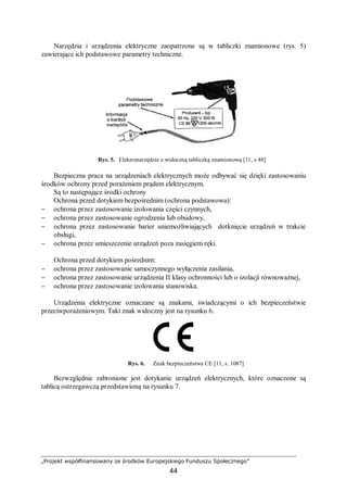 „Projekt współfinansowany ze środków Europejskiego Funduszu Społecznego”
44
Narzędzia i urządzenia elektryczne zaopatrzone są w tabliczki znamionowe (rys. 5)
zawierające ich podstawowe parametry techniczne.
Rys. 5. Elektronarzędzie z widoczną tabliczką znamionową [11, s 48]
Bezpieczna praca na urządzeniach elektrycznych może odbywać się dzięki zastosowaniu
środków ochrony przed porażeniem prądem elektrycznym.
Są to następujące środki ochrony
Ochrona przed dotykiem bezpośrednim (ochrona podstawowa):
− ochrona przez zastosowanie izolowania części czynnych,
− ochrona przez zastosowanie ogrodzenia lub obudowy,
− ochrona przez zastosowanie barier uniemożliwiających dotknięcie urządzeń w trakcie
obsługi,
− ochrona przez umieszczenie urządzeń poza zasięgiem ręki.
Ochrona przed dotykiem pośrednim:
− ochrona przez zastosowanie samoczynnego wyłączenia zasilania,
− ochrona przez zastosowanie urządzenia II klasy ochronności lub o izolacji równoważnej,
− ochrona przez zastosowanie izolowania stanowiska.
Urządzenia elektryczne oznaczane są znakami, świadczącymi o ich bezpieczeństwie
przeciwporażeniowym. Taki znak widoczny jest na rysunku 6.
Rys. 6. Znak bezpieczeństwa CE [11, s. 1087]
Bezwzględnie zabronione jest dotykanie urządzeń elektrycznych, które oznaczone są
tablicą ostrzegawczą przedstawioną na rysunku 7.
 