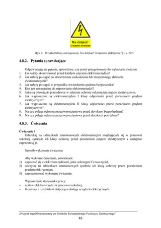 „Projekt współfinansowany ze środków Europejskiego Funduszu Społecznego”
45
Rys. 7. Przykład tablicy ostrzegawczej. Nie dotykać! Urządzenie elektryczne.”[3, s. 209]
4.8.2. Pytania sprawdzające
Odpowiadając na pytania, sprawdzisz, czy jesteś przygotowany do wykonania ćwiczeń.
1. Co należy skontrolować przed każdym użyciem elektronarzędzia?
2. Jak należy postąpić po stwierdzeniu uszkodzenia lub niesprawnego działania
elektronarzędzia?
3. Jak należy postąpić w przypadku stwierdzenia spalenia bezpiecznika?
4. Kto jest uprawniony do naprawiania elektronarzędzi?
5. Jakie są obowiązki pracodawcy w zakresie ochrony od porażeń prądem elektrycznym.
6. Jak wyposażone są elektronarzędzia I klasy odporności przed porażeniem prądem
elektrycznym?
7. Jak wyposażone są elektronarzędzia II klasy odporności przed porażeniem prądem
elektrycznym?
8. Na czy polega ochrona przeciwporażeniowa przed dotykiem bezpośrednim?
9. Na czy polega ochrona przeciwporażeniowa przed dotykiem pośrednim?
4.8.3. Ćwiczenia
Ćwiczenie 1
Odszukaj na tabliczkach znamionowych elektronarzędzi znajdujących się w pracowni
szkolnej, symbole ich klasy ochrony przed porażeniem prądem elektrycznym a następnie
zaprezentuj je.
Sposób wykonania ćwiczenia
Aby wykonać ćwiczenie, powinieneś:
1) zapoznać się z elektronarzędziami, jakie udostępni Ci nauczyciel,
2) odczytać na tabliczkach znamionowych symbole ich klasy ochrony przed porażeniem
prądem elektrycznym,
3) zaprezentować wykonane ćwiczenie.
Wyposażenie stanowiska pracy:
− zestaw elektronarzędzi w pracowni szkolnej,
− literatura z rozdziału 6 dotycząca obsługi urządzeń elektrycznych.
 