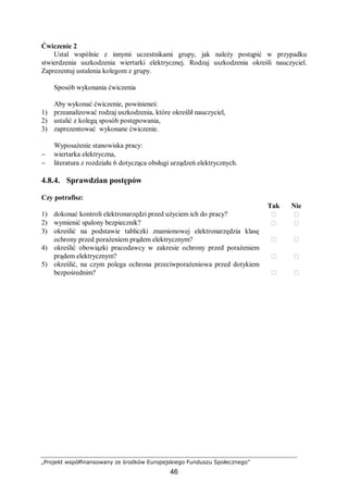 „Projekt współfinansowany ze środków Europejskiego Funduszu Społecznego”
46
Ćwiczenie 2
Ustal wspólnie z innymi uczestnikami grupy, jak należy postąpić w przypadku
stwierdzenia uszkodzenia wiertarki elektrycznej. Rodzaj uszkodzenia określi nauczyciel.
Zaprezentuj ustalenia kolegom z grupy.
Sposób wykonania ćwiczenia
Aby wykonać ćwiczenie, powinieneś:
1) przeanalizować rodzaj uszkodzenia, które określił nauczyciel,
2) ustalić z kolegą sposób postępowania,
3) zaprezentować wykonane ćwiczenie.
Wyposażenie stanowiska pracy:
− wiertarka elektryczna,
− literatura z rozdziału 6 dotycząca obsługi urządzeń elektrycznych.
4.8.4. Sprawdzian postępów
Czy potrafisz:
Tak Nie
1) dokonać kontroli elektronarzędzi przed użyciem ich do pracy?  
2) wymienić spalony bezpiecznik?  
3) określić na podstawie tabliczki znamionowej elektronarzędzia klasę
ochrony przed porażeniem prądem elektrycznym?  
4) określić obowiązki pracodawcy w zakresie ochrony przed porażeniem
prądem elektrycznym?  
5) określić, na czym polega ochrona przeciwporażeniowa przed dotykiem
bezpośrednim?  
 