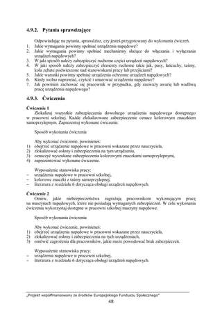 „Projekt współfinansowany ze środków Europejskiego Funduszu Społecznego”
48
4.9.2. Pytania sprawdzające
Odpowiadając na pytania, sprawdzisz, czy jesteś przygotowany do wykonania ćwiczeń.
1. Jakie wymagania powinny spełniać urządzenia napędowe?
2. Jakie wymagania powinny spełniać mechanizmy służące do włączania i wyłączania
urządzeń napędowych?
3. W jaki sposób należy zabezpieczyć ruchome części urządzeń napędowych?
4. W jaki sposób należy zabezpieczyć elementy ruchome takie jak, pasy, łańcuchy, taśmy,
koła zębate podwieszone nad stanowiskami pracy lub przejściami?
5. Jakie warunki powinny spełniać urządzenia ochronne urządzeń napędowych?
6. Kiedy wolno naprawiać, czyścić i smarować urządzenia napędowe?
7. Jak powinien zachować się pracownik w przypadku, gdy zauważy awarię lub wadliwą
pracę urządzenia napędowego?
4.9.3. Ćwiczenia
Ćwiczenie 1
Zlokalizuj wszystkie zabezpieczenia dowolnego urządzenia napędowego dostępnego
w pracowni szkolnej. Każde zlokalizowane zabezpieczenie oznacz kolorowym znaczkiem
samoprzylepnym. Zaprezentuj wykonane ćwiczenie.
Sposób wykonania ćwiczenia
Aby wykonać ćwiczenie, powinieneś:
1) obejrzeć urządzenie napędowe w pracowni wskazane przez nauczyciela,
2) zlokalizować osłony i zabezpieczenia na tym urządzeniu,
3) oznaczyć wyszukane zabezpieczenia kolorowymi znaczkami samoprzylepnymi,
4) zaprezentować wykonane ćwiczenie.
Wyposażenie stanowiska pracy:
− urządzenia napędowe w pracowni szkolnej,
− kolorowe znaczki z taśmy samoprzylepnej,
− literatura z rozdziału 6 dotycząca obsługi urządzeń napędowych.
Ćwiczenie 2
Omów, jakie niebezpieczeństwa zagrażają pracownikom wykonującym pracę
na maszynach napędowych, które nie posiadają wymaganych zabezpieczeń. W celu wykonania
ćwiczenia wykorzystaj dostępne w pracowni szkolnej maszyny napędowe.
Sposób wykonania ćwiczenia
Aby wykonać ćwiczenie, powinieneś:
1) obejrzeć urządzenia napędowe w pracowni wskazane przez nauczyciela,
2) zlokalizować osłony i zabezpieczenia na tych urządzeniach,
3) omówić zagrożenia dla pracowników, jakie może powodować brak zabezpieczeń.
Wyposażenie stanowiska pracy:
− urządzenia napędowe w pracowni szkolnej,
− literatura z rozdziału 6 dotycząca obsługi urządzeń napędowych.
 