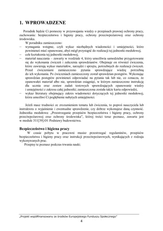 „Projekt współfinansowany ze środków Europejskiego Funduszu Społecznego”
4
1. WPROWADZENE
Poradnik będzie Ci pomocny w przyswajaniu wiedzy o przepisach prawnej ochrony pracy,
zachowaniu: bezpieczeństwa i higieny pracy, ochrony przeciwpożarowej oraz ochrony
środowiska.
W poradniku zamieszczono:
— wymagania wstępne, czyli wykaz niezbędnych wiadomości i umiejętności, które
powinieneś mieć opanowane, abyś mógł przystąpić do realizacji tej jednostki modułowej,
— cele kształcenia tej jednostki modułowej,
— materiał nauczania – zawarty w rozdziale 4, który umożliwia samodzielne przygotowanie
się do wykonania ćwiczeń i zaliczenia sprawdzianów. Obejmuje on również ćwiczenia,
które zawierają wykaz materiałów, narzędzi i sprzętu, potrzebnych do realizacji ćwiczeń.
Przed ćwiczeniami zamieszczono pytania sprawdzające wiedzę potrzebną
do ich wykonania. Po ćwiczeniach zamieszczony został sprawdzian postępów. Wykonując
sprawdzian postępów powinieneś odpowiadać na pytania tak lub nie, co oznacza, że
opanowałeś materiał albo nie, sprawdzian osiągnięć, w którym zamieszczono instrukcję
dla ucznia oraz zestaw zadań testowych sprawdzających opanowanie wiedzy
i umiejętności z zakresu całej jednostki; zamieszczona została także karta odpowiedzi,
— wykaz literatury obejmujący zakres wiadomości dotyczących tej jednostki modułowej,
która umożliwi Ci pogłębienie nabytych umiejętności.
Jeżeli masz trudności ze zrozumieniem tematu lub ćwiczenia, to poproś nauczyciela lub
instruktora o wyjaśnienie i ewentualne sprawdzenie, czy dobrze wykonujesz daną czynność.
Jednostka modułowa: „Przestrzeganie przepisów bezpieczeństwa i higieny pracy, ochrony
przeciwpożarowej oraz ochrony środowiska”, której treści teraz poznasz, zawarta jest
w module 311[39].O1 Podstawy budownictwa.
Bezpieczeństwo i higiena pracy
W czasie pobytu w pracowni musisz przestrzegać regulaminów, przepisów
bezpieczeństwa i higieny pracy oraz instrukcji przeciwpożarowych, wynikających z rodzaju
wykonywanych prac.
Przepisy te poznasz podczas trwania nauki.
 