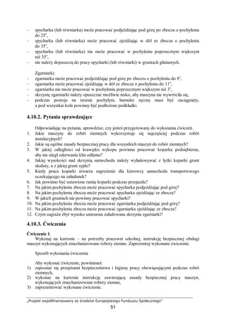 „Projekt współfinansowany ze środków Europejskiego Funduszu Społecznego”
51
– spycharka (lub równiarka) może pracować podjeżdżając pod górę po zboczu o pochyleniu
do 25o
,
– spycharka (lub równiarka) może pracować zjeżdżając w dół ze zbocza o pochyleniu
do 35o
,
– spycharka (lub równiarka) nie może pracować w pochyleniu poprzecznym większym
niż 35o
,
– nie należy dopuszczą do pracy spycharki (lub równiarki) w gruntach gliniastych.
Zgarniarki:
– zgarniarka może pracować podjeżdżając pod górę po zboczu o pochyleniu do 8o
,
– zgarniarka może pracować zjeżdżając w dół ze zbocza o pochyleniu do 11o
,
– zgarniarka nie może pracować w pochyleniu poprzecznym większym niż 3o
,
– skrzynię zgarniarki należy opuszczać możliwie nisko, aby maszyna nie wywróciła się,
– podczas postoju na terenie pochyłym, hamulec ręczny musi być zaciągnięty,
a pod wszystkie koła powinny być podłożone podkładki.
4.10.2. Pytania sprawdzające
Odpowiadając na pytania, sprawdzisz, czy jesteś przygotowany do wykonania ćwiczeń.
1. Jakie maszyny do robót ziemnych wykorzystuje się najczęściej podczas robót
instalacyjnych?
2. Jakie są ogólne zasady bezpiecznej pracy dla wszystkich maszyn do robót ziemnych?
3. W jakiej odległości od krawędzi wykopu powinna pracować koparka podsiębierna,
aby nie uległ oderwaniu klin odłamu?
4. Jakiej wysokości nad skrzynią samochodu należy wyładowywać z łyżki koparki grunt
skalisty, a z jakiej grunt sypki?
5. Kiedy praca koparki stwarza zagrożenie dla kierowcy samochodu transportowego
oczekującego na załadunek?
6. Jak powinno być ustawione ramię koparki podczas przejazdu?
7. Na jakim pochyleniu zbocza może pracować spycharka podjeżdżając pod górę?
8. Na jakim pochyleniu zbocza może pracować spycharka zjeżdżając ze zbocza?
9. W jakich gruntach nie powinny pracować spycharki?
10. Na jakim pochyleniu zbocza może pracować zgarniarka podjeżdżając pod górę?
11. Na jakim pochyleniu zbocza może pracować zgarniarka zjeżdżając ze zbocza?
12. Czym zagraża zbyt wysoko uniesiona załadowana skrzynia zgarniarki?
4.10.3. Ćwiczenia
Ćwiczenie 1
Wykonaj na kartonie – na potrzeby pracowni szkolnej, instrukcję bezpiecznej obsługi
maszyn wykonujących zmechanizowane roboty ziemne. Zaprezentuj wykonane ćwiczenie.
Sposób wykonania ćwiczenia
Aby wykonać ćwiczenie, powinieneś:
1) zapoznać się przepisami bezpieczeństwa i higieny pracy obowiązującymi podczas robót
ziemnych,
2) wykonać na kartonie instrukcję zawierającą zasady bezpiecznej pracy maszyn,
wykonujących zmechanizowane roboty ziemne,
3) zaprezentować wykonane ćwiczenie.
 