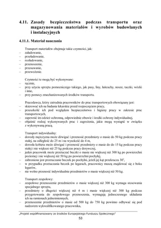 „Projekt współfinansowany ze środków Europejskiego Funduszu Społecznego”
53
4.11. Zasady bezpieczeństwa podczas transportu oraz
magazynowania materiałów i wyrobów budowlanych
i instalacyjnych
4.11.1. Materiał nauczania
Transport materiałów obejmuje takie czynności, jak:
– załadowanie,
– przeładowanie,
– rozładowanie,
– przenoszenie,
– przesuwanie,
– przewożenie.
Czynności te mogą być wykonywane:
– ręcznie,
– przy użyciu sprzętu pomocniczego takiego, jak pasy, liny, łańcuchy, nosze, taczki, wózki
i inne,
– przy pomocy zmechanizowanych środków transportu.
Pracodawca, który zatrudnia pracowników do prac transportowych obowiązany jest:
– skierować ich na badania lekarskie przed rozpoczęciem pracy,
– przeszkolić ich pod względem bezpieczeństwa i higieny pracy w zakresie prac
transportowych,
– zapewnić im odzież ochronną, odpowiednie obuwie i środki ochrony indywidualnej,
– objaśnić rodzaj wykonywanych prac i zagrożenia, jakie mogą wystąpić w związku
z wykonywaną pracą.
Transport indywidualny:
– dorosły mężczyzna może dźwigać i przenosić przedmioty o masie do 50 kg podczas pracy
stałej, na odległość do 25 m i na wysokość do 4 m,
– dorosła kobieta może dźwigać i przenosić przedmioty o masie do do 15 kg podczas pracy
stałej i nie większe niż 25 kg podczas pracy dorywczej,
– jeden pracownik może przetaczać beczki o masie nie większej niż 300 kg po powierzchni
poziomej i nie większej niż 50 kg po powierzchni pochyłej,
– zabronione jest przetaczanie beczek po pochylni, jeżeli jej kąt przekracza 30o
,
– w przypadku przetaczania beczek po legarach, pracownicy muszą znajdować się z boku
legarów,
– nie wolno przenosić indywidualnie przedmiotów o masie większej niż 50 kg.
Transport zespołowy:
– zespołowe przenoszenie przedmiotów o masie większej niż 300 kg wymaga stosowania
specjalnego sprzętu,
– przedmioty o długości większej niż 4 m i masie większej niż 300 kg podczas
przygotowania do zespołowego przenoszenia, wymagają jednoczesnego układania
ich na ramionach jednoimiennych,
– przenoszenie przedmiotów o masie od 500 kg do 750 kg powinno odbywać się pod
nadzorem wykwalifikowanego pracownika,
 