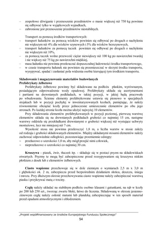 „Projekt współfinansowany ze środków Europejskiego Funduszu Społecznego”
54
– zespołowe dźwiganie i przenoszenie przedmiotów o masie większej niż 750 kg powinno
się odbywać tylko w wyjątkowych wypadkach,
– zabronione jest przenoszenie przedmiotów niestabilnych.
Transport za pomocą środków transportowych:
– transport ładunków za pomocą wózków powinien się odbywać po drogach o nachyleniu
nie większym niż 4% dla wózków szynowych i 5% dla wózków bezszynowych,
– transport ładunków za pomocą taczek powinien się odbywać po drogach o nachyleniu
nie większym niż 10%,
– za pomocą taczek wolno przewozić ciężar niewiększy niż 100 kg po nawierzchni twardej
i nie większy niż 75 kg po nawierzchni miękkiej,
– masa ładunku nie powinna przekraczać dopuszczalnej ładowności środka transportowego,
– w czasie transportu ładunek nie powinien się przemieszczać w skrzyni środka transportu,
wysypywać, spadać i zasłaniać pola widzenia osobie kierującej tym środkiem transportu.
Składowanie i magazynowanie materiałów budowlanych
Prefabrykaty żelbetowe
Prefabrykaty żelbetowe powinny być składowane na podłożu płaskim, wyrównanym,
posiadającym odprowadzenie wody opadowej. Prefabrykaty układa się asortymentami
i partiami na drewnianych podkładach, w takiej pozycji, w jakiej będą pracowały
po wbudowaniu. Ścienne elementy prefabrykowane ustawia się pionowo w specjalnych
stojakach lub w pozycji pochyłej w inwentaryzowanych kozłach, pamiętając, że należy
równomiernie obciążać kozły przez jednoczesne umieszczanie elementów po obu jego
stronach. Po każdej stronie kozła można ułożyć najwyżej 10 elementów.
Przy składowaniu elementów prefabrykowanych w pozycji poziomej, pierwszą warstwę
elementów układa się na drewnianych podkładach grubości co najmniej 15 cm, następne
warstwy oddziela się przekładkami drewnianymi o grubości większej niż wystające uchwyty
montażowe, lecz nie mniejszej niż 7 cm.
Wysokość stosu nie powinna przekroczyć 1,8 m, a liczba warstw w stosie zależy
od rodzaju i grubości składowanych elementów. Między układanymi stosami elementów należy
zachować odpowiednie odległości, pozostawiając przemiennie odstępy:
− przełazowe o szerokości 1,0 m, aby mógł przejść nimi człowiek,
− nieprzełazowe o szerokości co najmniej 30 cm.
Kruszywa - piasek, żwir, tłuczeń itp. - składuje się w postaci pryzm na składowiskach
otwartych. Pryzmy te mogą być zabezpieczone przed rozsypywaniem się kruszywa niskim
płotkiem z desek lub z elementów żelbetowych.
Ciasto wapienne przechowuje się w dole ziemnym o wymiarach 2,5 m x 3,0 m
i głębokości ok. 2 m, zabezpiecza przed bezpośrednim działaniem słońca, deszczu, śniegu
i mrozu. Przy dłuższym okresie przechowywania ciasto wapienne należy zabezpieczać warstwą
piasku i przykrywać matą z trzciny.
Cegłę należy układać na stabilnym podłożu osobno klasami i gatunkami, na rąb w kozły
po 200 lub 250 szt., tworząc zwarte bloki, łatwe do liczenia. Składowaną w okresie jesienno-
zimowym cegłę należy osłonić matami lub plandeką zabezpieczając w ten sposób materiał
przed opadami atmosferycznymi i oblodzeniem.
 