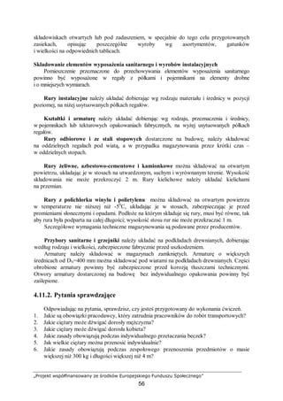 „Projekt współfinansowany ze środków Europejskiego Funduszu Społecznego”
56
składowiskach otwartych lub pod zadaszeniem, w specjalnie do tego celu przygotowanych
zasiekach, opisując poszczególne wyroby wg asortymentów, gatunków
i wielkości na odpowiednich tablicach.
Składowanie elementów wyposażenia sanitarnego i wyrobów instalacyjnych
Pomieszczenie przeznaczone do przechowywania elementów wyposażenia sanitarnego
powinno być wyposażone w regały z półkami i pojemnikami na elementy drobne
i o mniejszych wymiarach.
Rury instalacyjne należy układać dobierając wg rodzaju materiału i średnicy w pozycji
poziomej, na niżej usytuowanych półkach regałów.
Kształtki i armaturę należy układać dobierając wg rodzaju, przeznaczenia i średnicy,
w pojemnikach lub tekturowych opakowaniach fabrycznych, na wyżej usytuowanych półkach
regałów.
Rury odbiorowe i ze stali stopowych dostarczone na budowę, należy składować
na oddzielnych regałach pod wiatą, a w przypadku magazynowania przez krótki czas –
w oddzielnych stopach.
Rury żeliwne, azbestowo-cementowe i kamionkowe można składować na otwartym
powietrzu, układając je w stosach na utwardzonym, suchym i wyrównanym terenie. Wysokość
składowania nie może przekroczyć 2 m. Rury kielichowe należy układać kielichami
na przemian.
Rury z polichlorku winylu i polietylenu można składować na otwartym powietrzu
w temperaturze nie niższej niż -50
C, układając je w stosach, zabezpieczając je przed
promieniami słonecznymi i opadami. Podłoże na którym składuje się rury, musi być równe, tak
aby rura była podparta na całej długości; wysokość stosu rur nie może przekraczać 1 m.
Szczegółowe wymagania techniczne magazynowania są podawane przez producentów.
Przybory sanitarne i grzejniki należy układać na podkładach drewnianych, dobierając
według rodzaju i wielkości, zabezpieczone fabrycznie przed uszkodzeniem.
Armaturę należy składować w magazynach zamkniętych. Armaturę o większych
średnicach od DN=400 mm można składować pod wiatami na podkładach drewnianych. Części
obrobione armatury powinny być zabezpieczone przed korozją tłuszczami technicznymi.
Otwory armatury dostarczonej na budowę bez indywidualnego opakowania powinny być
zaślepione.
4.11.2. Pytania sprawdzające
Odpowiadając na pytania, sprawdzisz, czy jesteś przygotowany do wykonania ćwiczeń.
1. Jakie są obowiązki pracodawcy, który zatrudnia pracowników do robót transportowych?
2. Jakie ciężary może dźwigać dorosły mężczyzna?
3. Jakie ciężary może dźwigać dorosła kobieta?
4. Jakie zasady obowiązują podczas indywidualnego przetaczania beczek?
5. Jak wielkie ciężary można przenosić indywidualnie?
6. Jakie zasady obowiązują podczas zespołowego przenoszenia przedmiotów o masie
większej niż 300 kg i długości większej niż 4 m?
 