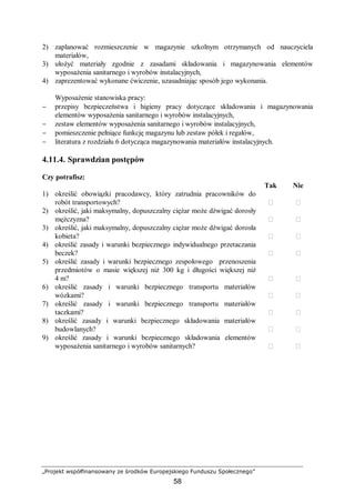 „Projekt współfinansowany ze środków Europejskiego Funduszu Społecznego”
58
2) zaplanować rozmieszczenie w magazynie szkolnym otrzymanych od nauczyciela
materiałów,
3) ułożyć materiały zgodnie z zasadami składowania i magazynowania elementów
wyposażenia sanitarnego i wyrobów instalacyjnych,
4) zaprezentować wykonane ćwiczenie, uzasadniając sposób jego wykonania.
Wyposażenie stanowiska pracy:
− przepisy bezpieczeństwa i higieny pracy dotyczące składowania i magazynowania
elementów wyposażenia sanitarnego i wyrobów instalacyjnych,
− zestaw elementów wyposażenia sanitarnego i wyrobów instalacyjnych,
− pomieszczenie pełniące funkcję magazynu lub zestaw półek i regałów,
− literatura z rozdziału 6 dotycząca magazynowania materiałów instalacyjnych.
4.11.4. Sprawdzian postępów
Czy potrafisz:
Tak Nie
1) określić obowiązki pracodawcy, który zatrudnia pracowników do
robót transportowych?  
2) określić, jaki maksymalny, dopuszczalny ciężar może dźwigać dorosły
mężczyzna?  
3) określić, jaki maksymalny, dopuszczalny ciężar może dźwigać dorosła
kobieta?  
4) określić zasady i warunki bezpiecznego indywidualnego przetaczania
beczek?  
5) określić zasady i warunki bezpiecznego zespołowego przenoszenia
przedmiotów o masie większej niż 300 kg i długości większej niż
4 m?  
6) określić zasady i warunki bezpiecznego transportu materiałów
wózkami?  
7) określić zasady i warunki bezpiecznego transportu materiałów
taczkami?  
8) określić zasady i warunki bezpiecznego składowania materiałów
budowlanych?  
9) określić zasady i warunki bezpiecznego składowania elementów
wyposażenia sanitarnego i wyrobów sanitarnych?  
 