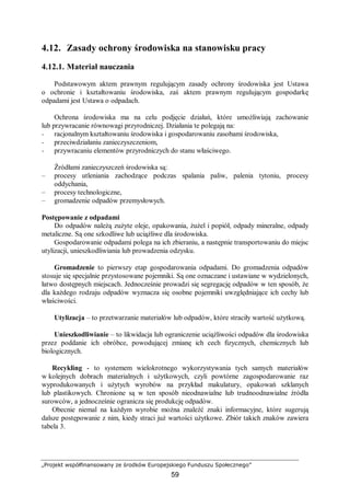„Projekt współfinansowany ze środków Europejskiego Funduszu Społecznego”
59
4.12. Zasady ochrony środowiska na stanowisku pracy
4.12.1. Materiał nauczania
Podstawowym aktem prawnym regulującym zasady ochrony środowiska jest Ustawa
o ochronie i kształtowaniu środowiska, zaś aktem prawnym regulującym gospodarkę
odpadami jest Ustawa o odpadach.
Ochrona środowiska ma na celu podjęcie działań, które umożliwiają zachowanie
lub przywracanie równowagi przyrodniczej. Działania te polegają na:
− racjonalnym kształtowaniu środowiska i gospodarowaniu zasobami środowiska,
− przeciwdziałaniu zanieczyszczeniom,
− przywracaniu elementów przyrodniczych do stanu właściwego.
Źródłami zanieczyszczeń środowiska są:
– procesy utleniania zachodzące podczas spalania paliw, palenia tytoniu, procesy
oddychania,
– procesy technologiczne,
– gromadzenie odpadów przemysłowych.
Postępowanie z odpadami
Do odpadów należą zużyte oleje, opakowania, żużel i popiół, odpady mineralne, odpady
metaliczne. Są one szkodliwe lub uciążliwe dla środowiska.
Gospodarowanie odpadami polega na ich zbieraniu, a następnie transportowaniu do miejsc
utylizacji, unieszkodliwiania lub prowadzenia odzysku.
Gromadzenie to pierwszy etap gospodarowania odpadami. Do gromadzenia odpadów
stosuje się specjalnie przystosowane pojemniki. Są one oznaczane i ustawiane w wydzielonych,
łatwo dostępnych miejscach. Jednocześnie prowadzi się segregację odpadów w ten sposób, że
dla każdego rodzaju odpadów wyznacza się osobne pojemniki uwzględniające ich cechy lub
właściwości.
Utylizacja – to przetwarzanie materiałów lub odpadów, które straciły wartość użytkową.
Unieszkodliwianie – to likwidacja lub ograniczenie uciążliwości odpadów dla środowiska
przez poddanie ich obróbce, powodującej zmianę ich cech fizycznych, chemicznych lub
biologicznych.
Recykling - to systemem wielokrotnego wykorzystywania tych samych materiałów
w kolejnych dobrach materialnych i użytkowych, czyli powtórne zagospodarowanie raz
wyprodukowanych i użytych wyrobów na przykład makulatury, opakowań szklanych
lub plastikowych. Chronione są w ten sposób nieodnawialne lub trudnoodnawialne źródła
surowców, a jednocześnie ogranicza się produkcję odpadów.
Obecnie niemal na każdym wyrobie można znaleźć znaki informacyjne, które sugerują
dalsze postępowanie z nim, kiedy straci już wartości użytkowe. Zbiór takich znaków zawiera
tabela 3.
 