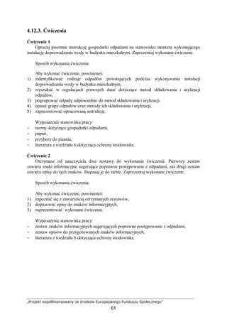 „Projekt współfinansowany ze środków Europejskiego Funduszu Społecznego”
61
4.12.3. Ćwiczenia
Ćwiczenie 1
Opracuj pisemnie instrukcję gospodarki odpadami na stanowisku montera wykonującego
instalację doprowadzenia wody w budynku mieszkalnym. Zaprezentuj wykonane ćwiczenie.
Sposób wykonania ćwiczenia
Aby wykonać ćwiczenie, powinieneś:
1) zidentyfikować rodzaje odpadów powstających podczas wykonywania instalacji
doprowadzenia wody w budynku mieszkalnym,
2) wyszukać w regulacjach prawnych dane dotyczące metod składowania i utylizacji
odpadów,
3) pogrupować odpady odpowiednio do metod składowania i utylizacji,
4) opisać grupy odpadów oraz metody ich składowania i utylizacji,
5) zaprezentować opracowaną instrukcję.
Wyposażenie stanowiska pracy:
− normy dotyczące gospodarki odpadami,
− papier,
− przybory do pisania,
− literatura z rozdziału 6 dotycząca ochrony środowiska.
Ćwiczenie 2
Otrzymasz od nauczyciela dwa zestawy do wykonania ćwiczenia. Pierwszy zestaw
zawiera znaki informacyjne sugerujące poprawne postępowanie z odpadami, zaś drugi zestaw
zawiera opisy do tych znaków. Dopasuj je do siebie. Zaprezentuj wykonane ćwiczenie.
Sposób wykonania ćwiczenia
Aby wykonać ćwiczenie, powinieneś:
1) zapoznać się z zawartością otrzymanych zestawów,
2) dopasować opisy do znaków informacyjnych,
3) zaprezentować wykonane ćwiczenie.
Wyposażenie stanowiska pracy:
− zestaw znaków informacyjnych sugerujących poprawne postępowanie z odpadami,
− zestaw opisów do przygotowanych znaków informacyjnych,
− literatura z rozdziału 6 dotycząca ochrony środowiska.
 