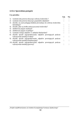 „Projekt współfinansowany ze środków Europejskiego Funduszu Społecznego”
62
4.12.4. Sprawdzian postępów
Czy potrafisz:
Tak Nie
1) wymienić akty prawne dotyczące ochrony środowiska ?  
2) wymienić akty prawne dotyczące gospodarki odpadami?  
3) określić, na czym polegają działania prowadzące do ochrony środowiska
naturalnego?  
4) określić, jakie są źródła zanieczyszczenia środowiska?  
5) zdefiniować pojęcie utylizacji?  
6) zdefiniować pojęcie recyklingu?  
7) wymienić rodzaje odpadów w zakładzie blacharskim?  
8) określić sposób zagospodarowania odpadów powstających podczas
wykonywania instalacji wodnej?  
9) określić sposób zagospodarowania odpadów powstających podczas
wykonywania instalacji kanalizacyjnej?  
10) określić sposób zagospodarowania odpadów powstających podczas
wykonywania instalacji gazowej?  
 