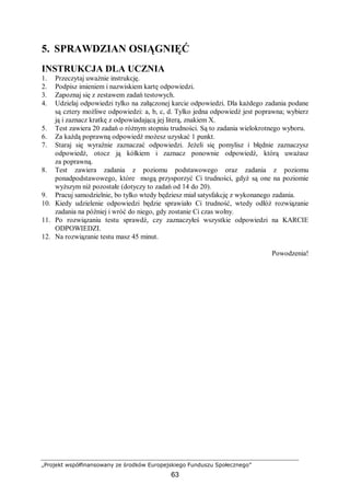 „Projekt współfinansowany ze środków Europejskiego Funduszu Społecznego”
63
5. SPRAWDZIAN OSIĄGNIĘĆ
INSTRUKCJA DLA UCZNIA
1. Przeczytaj uważnie instrukcję.
2. Podpisz imieniem i nazwiskiem kartę odpowiedzi.
3. Zapoznaj się z zestawem zadań testowych.
4. Udzielaj odpowiedzi tylko na załączonej karcie odpowiedzi. Dla każdego zadania podane
są cztery możliwe odpowiedzi: a, b, c, d. Tylko jedna odpowiedź jest poprawna; wybierz
ją i zaznacz kratkę z odpowiadającą jej literą, znakiem X.
5. Test zawiera 20 zadań o różnym stopniu trudności. Są to zadania wielokrotnego wyboru.
6. Za każdą poprawną odpowiedź możesz uzyskać 1 punkt.
7. Staraj się wyraźnie zaznaczać odpowiedzi. Jeżeli się pomylisz i błędnie zaznaczysz
odpowiedź, otocz ją kółkiem i zaznacz ponownie odpowiedź, którą uważasz
za poprawną.
8. Test zawiera zadania z poziomu podstawowego oraz zadania z poziomu
ponadpodstawowego, które mogą przysporzyć Ci trudności, gdyż są one na poziomie
wyższym niż pozostałe (dotyczy to zadań od 14 do 20).
9. Pracuj samodzielnie, bo tylko wtedy będziesz miał satysfakcję z wykonanego zadania.
10. Kiedy udzielenie odpowiedzi będzie sprawiało Ci trudność, wtedy odłóż rozwiązanie
zadania na później i wróć do niego, gdy zostanie Ci czas wolny.
11. Po rozwiązaniu testu sprawdź, czy zaznaczyłeś wszystkie odpowiedzi na KARCIE
ODPOWIEDZI.
12. Na rozwiązanie testu masz 45 minut.
Powodzenia!
 