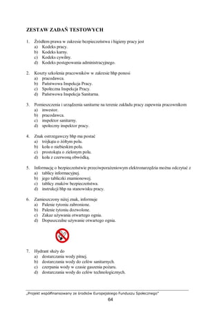 „Projekt współfinansowany ze środków Europejskiego Funduszu Społecznego”
64
ZESTAW ZADAŃ TESTOWYCH
1. Źródłem prawa w zakresie bezpieczeństwa i higieny pracy jest
a) Kodeks pracy.
b) Kodeks karny.
c) Kodeks cywilny.
d) Kodeks postępowania administracyjnego.
2. Koszty szkolenia pracowników w zakresie bhp ponosi
a) pracodawca.
b) Państwowa Inspekcja Pracy.
c) Społeczna Inspekcja Pracy.
d) Państwowa Inspekcja Sanitarna.
3. Pomieszczenia i urządzenia sanitarne na terenie zakładu pracy zapewnia pracownikom
a) inwestor.
b) pracodawca.
c) inspektor sanitarny.
d) społeczny inspektor pracy.
4. Znak ostrzegawczy bhp ma postać
a) trójkąta o żółtym polu.
b) koła o niebieskim polu.
c) prostokąta o zielonym polu.
d) koła z czerwoną obwódką.
5. Informację o bezpieczeństwie przeciwporażeniowym elektronarzędzia można odczytać z
a) tablicy informacyjnej.
b) jego tabliczki znamionowej.
c) tablicy znaków bezpieczeństwa.
d) instrukcji bhp na stanowisku pracy.
6. Zamieszczony niżej znak, informuje
a) Palenie tytoniu zabronione.
b) Palenie tytoniu dozwolone.
c) Zakaz używania otwartego ognia.
d) Dopuszczalne używanie otwartego ognia.
7. Hydrant służy do
a) dostarczania wody pitnej.
b) dostarczania wody do celów sanitarnych.
c) czerpania wody w czasie gaszenia pożaru.
d) dostarczania wody do celów technologicznych.
 