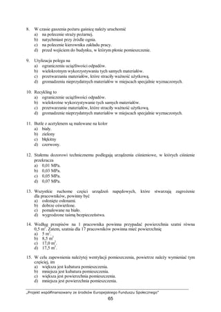 „Projekt współfinansowany ze środków Europejskiego Funduszu Społecznego”
65
8. W czasie gaszenia pożaru gaśnicę należy uruchomić
a) na polecenie straży pożarnej.
b) natychmiast przy źródle ognia.
c) na polecenie kierownika zakładu pracy.
d) przed wejściem do budynku, w którym płonie pomieszczenie.
9. Utylizacja polega na
a) ograniczeniu uciążliwości odpadów.
b) wielokrotnym wykorzystywaniu tych samych materiałów.
c) przetwarzaniu materiałów, które straciły ważność użytkową.
d) gromadzeniu nieprzydatnych materiałów w miejscach specjalnie wyznaczonych.
10. Recykling to
a) ograniczenie uciążliwości odpadów.
b) wielokrotne wykorzystywanie tych samych materiałów.
c) przetwarzanie materiałów, które straciły ważność użytkową.
d) gromadzenie nieprzydatnych materiałów w miejscach specjalnie wyznaczonych.
11. Butle z acetylenem są malowane na kolor
a) biały.
b) zielony
c) błękitny
d) czerwony.
12. Stałemu dozorowi technicznemu podlegają urządzenia ciśnieniowe, w których ciśnienie
przekracza
a) 0,01 MPa.
b) 0,03 MPa.
c) 0,05 MPa.
d) 0,07 MPa.
13. Wszystkie ruchome części urządzeń napędowych, które stwarzają zagrożenie
dla pracowników, powinny być
a) osłonięte osłonami.
b) dobrze oświetlone.
c) pomalowane na biało.
d) wygrodzone taśmą bezpieczeństwa.
14. Według przepisów na 1 pracownika powinna przypadać powierzchnia szatni równa
0,5 m2
. Zatem, szatnia dla 17 pracowników powinna mieć powierzchnię
a) 5 m2
.
b) 8,5 m2
c) 17,0 m2
.
d) 17,5 m2
.
15. W celu zapewnienia należytej wentylacji pomieszczenia, powietrze należy wymieniać tym
częściej, im
a) większa jest kubatura pomieszczenia.
b) mniejsza jest kubatura pomieszczenia.
c) większa jest powierzchnia pomieszczenia.
d) mniejsza jest powierzchnia pomieszczenia.
 