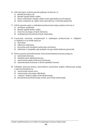 „Projekt współfinansowany ze środków Europejskiego Funduszu Społecznego”
66
16. Jeśli zastosujesz wodę do gaszenia palącego się tłuszczu, to
a) płomień powiększy się.
b) płomień zgaśnie bardzo szybko.
c) tłuszcz natychmiast ostygnie, dzięki czemu ogień będzie powoli dogasał.
d) tłuszcz rozpryśnie się, zapali i może spowodować u człowieka poparzenie.
17. Jeśli do gaszenia ognia w zamkniętym pomieszczeniu użyjesz gaśnicy tetrowej, to
a) powiększy się płomień.
b) płomień zgaśnie bardzo szybko.
c) wytworzy się trujący związek chemiczny.
d) na płonącej powierzchni powstanie zimna piana.
18. Czyszczenie wytwornic acetylenowych w zamkniętym pomieszczeniu w odległości
co najmniej 4 m od źródła ognia jest
a) dozwolone.
b) całkowicie zabronione.
c) dozwolone pod warunkiem zachowania ostrożności.
d) zabronione w przypadku, gdy podejmie się tego niedoświadczony pracownik.
19. Pierwsza pomoc poszkodowanemu, który doznał złamania kończyny polega na
a) nastawieniu kończyny.
b) obandażowaniu złamanej kończyny.
c) zastosowaniu opaski uciskowej na kończynę.
d) unieruchomieniu kończyny w dwóch sąsiednich stawach.
20. Udzielanie pierwszej pomocy pracownikowi porażonemu prądem elektrycznym polega
w pierwszej kolejności na
a) zastosowaniu masażu serca.
b) zastosowaniu sztucznego oddychania.
c) „odcięciu” dopływu prądu od poszkodowanego.
d) przeniesieniu poszkodowanego na bok, poza strefę rażenia prądu.
 