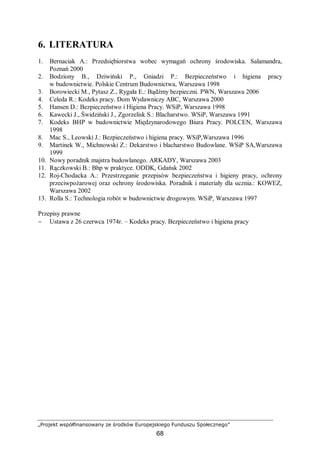 „Projekt współfinansowany ze środków Europejskiego Funduszu Społecznego”
68
6. LITERATURA
1. Bernaciak A.: Przedsiębiorstwa wobec wymagań ochrony środowiska. Salamandra,
Poznań 2000
2. Bodziony B., Dziwiński P., Gniadzi P.: Bezpieczeństwo i higiena pracy
w budownictwie. Polskie Centrum Budownictwa, Warszawa 1998
3. Borowiecki M., Pytasz Z., Rygała E.: Bądźmy bezpieczni. PWN, Warszawa 2006
4. Celeda R.: Kodeks pracy. Dom Wydawniczy ABC, Warszawa 2000
5. Hansen D.: Bezpieczeństwo i Higiena Pracy. WSiP, Warszawa 1998
6. Kawecki J., Świdziński J., Zgorzelisk S.: Blacharstwo. WSiP, Warszawa 1991
7. Kodeks BHP w budownictwie Międzynarodowego Biura Pracy. POLCEN, Warszawa
1998
8. Mac S., Leowski J.: Bezpieczeństwo i higiena pracy. WSiP,Warszawa 1996
9. Martinek W., Michnowski Z.: Dekarstwo i blacharstwo Budowlane. WSiP SA,Warszawa
1999
10. Nowy poradnik majstra budowlanego. ARKADY, Warszawa 2003
11. Rączkowski B.: Bhp w praktyce. ODDK, Gdańsk 2002
12. Roj-Chodacka A.: Przestrzeganie przepisów bezpieczeństwa i higieny pracy, ochrony
przeciwpożarowej oraz ochrony środowiska. Poradnik i materiały dla ucznia.: KOWEZ,
Warszawa 2002
13. Rolla S.: Technologia robót w budownictwie drogowym. WSiP, Warszawa 1997
Przepisy prawne
− Ustawa z 26 czerwca 1974r. – Kodeks pracy. Bezpieczeństwo i higiena pracy
 