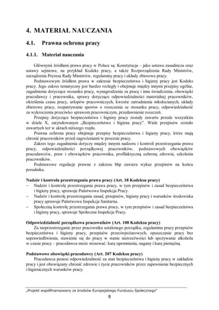 „Projekt współfinansowany ze środków Europejskiego Funduszu Społecznego”
8
4. MATERIAŁ NAUCZANIA
4.1. Prawna ochrona pracy
4.1.1. Materiał nauczania
Głównymi źródłami prawa pracy w Polsce są: Konstytucja – jako ustawa zasadnicza oraz
ustawy sejmowe, na przykład Kodeks pracy, a także Rozporządzenia Rady Ministrów,
zarządzenia Prezesa Rady Ministrów, regulaminy pracy i układy zbiorowe pracy.
Podstawowym źródłem prawa w zakresie bezpieczeństwa i higieny pracy jest Kodeks
pracy. Jego zakres tematyczny jest bardzo rozległy i obejmuje między innymi przepisy ogólne,
zagadnienia dotyczące stosunku pracy, wynagrodzenia za pracę i inne świadczenia, obowiązki
pracodawcy i pracownika, sprawy dotyczące odpowiedzialności materialnej pracowników,
określenia czasu pracy, urlopów pracowniczych, kwestie zatrudnienia młodocianych, układy
zbiorowe pracy, rozpatrywanie sporów o roszczenia ze stosunku pracy, odpowiedzialność
za wykroczenia przeciwko sprawom pracowniczym, przedawnienie roszczeń.
Przepisy dotyczące bezpieczeństwa i higieny pracy zostały zawarte przede wszystkim
w dziele X, zatytułowanym „Bezpieczeństwo i higiena pracy”. Wiele przepisów zostało
zawartych też w aktach niższego rzędu.
Prawna ochrona pracy obejmuje przepisy bezpieczeństwa i higieny pracy, które mają
chronić pracowników przed zagrożeniami w procesie pracy.
Zakres tego zagadnienia dotyczy między innymi nadzoru i kontroli przestrzegania prawa
pracy, odpowiedzialności porządkowej pracowników, podstawowych obowiązków
pracodawców, praw i obowiązków pracownika, profilaktyczną ochronę zdrowia, szkolenia
pracowników.
Podstawowe regulacje prawne z zakresu bhp zawiera wykaz przepisów na końcu
poradnika.
Nadzór i kontrola przestrzegania prawa pracy (Art. 18 Kodeksu pracy)
− Nadzór i kontrolę przestrzegania prawa pracy, w tym przepisów i zasad bezpieczeństwa
i higieny pracy, sprawuje Państwowa Inspekcja Pracy.
− Nadzór i kontrolę przestrzegania zasad, przepisów, higieny pracy i warunków środowiska
pracy sprawuje Państwowa Inspekcja Sanitarna.
− Społeczną kontrolę przestrzegania prawa pracy, w tym przepisów i zasad bezpieczeństwa
i higieny pracy, sprawuje Społeczna Inspekcja Pracy.
Odpowiedzialność porządkowa pracowników (Art. 108 Kodeksu pracy)
Za nieprzestrzeganie przez pracownika ustalonego porządku, regulaminu pracy przepisów
bezpieczeństwa i higieny pracy, przepisów przeciwpożarowych, opuszczanie pracy bez
usprawiedliwienia, stawienie się do pracy w stanie nietrzeźwości lub spożywanie alkoholu
w czasie pracy – pracodawca może stosować: karę upomnienia, nagany i karę pieniężną.
Podstawowe obowiązki pracodawcy (Art. 207 Kodeksu pracy)
Pracodawca ponosi odpowiedzialność za stan bezpieczeństwa i higieny pracy w zakładzie
pracy i jest obowiązany chronić zdrowie i życie pracowników przez zapewnienie bezpiecznych
i higienicznych warunków pracy.
 