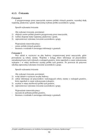 „Projekt współfinansowany ze środków Europejskiego Funduszu Społecznego”
10
4.1.3. Ćwiczenia
Ćwiczenie 1
Z przygotowanego przez nauczyciela zestawu próbek różnych gruntów, wyszukaj skałę
wapienną, piaskowiec i granit. Zaprezentuj wybrane próbki uczestnikom z grupy.
Sposób wykonania ćwiczenia
Aby wykonać ćwiczenie, powinieneś:
1) obejrzeć zestaw próbek gruntów przygotowany przez nauczyciela,
2) wybrać eksponat skały wapiennej, piaskowiec i granit,
3) zaprezentować wykonane ćwiczenie uczestnikom z grupy.
Wyposażenie stanowiska pracy:
– zestaw próbek różnych gruntów,
– literatura z rozdziału 6 zawierająca informacje o gruntach.
Ćwiczenie 2
Weź udział w wycieczce na plac budowy zorganizowanej przez nauczyciela, gdzie
prowadzone są roboty ziemne. Wspólnie z kolegą zbierz informacje od pracowników
zatrudnionych przy tych robotach o rodzajach gruntów, które napotkali w czasie wykonywania
wykopów i w miarę możliwości uzyskaj próbki tych gruntów. Po powrocie do pracowni
szkolnej zaprezentuj wykonane ćwiczenie uczestnikom z grupy.
Sposób wykonania ćwiczenia
Aby wykonać ćwiczenie, powinieneś:
1) wziąć udział w wycieczce na plac budowy,
2) zebrać informacje od pracowników wykonujących roboty ziemne o rodzajach gruntów,
które napotkali w czasie wykonywania wykopów,
3) uzyskać w miarę możliwości próbki tych gruntów,
4) zaprezentować wykonane ćwiczenie uczestnikom z grupy.
Wyposażenie stanowiska pracy:
– naczynie do pobrania próbek gruntów,
– literatura z rozdziału 6 zawierająca informacje o gruntach.
 