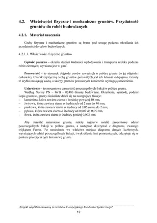 „Projekt współfinansowany ze środków Europejskiego Funduszu Społecznego”
12
4.2. Właściwości fizyczne i mechaniczne gruntów. Przydatność
gruntów do robót budowlanych
4.2.1. Materiał nauczania
Cechy fizyczne i mechaniczne gruntów są brane pod uwagę podczas określania ich
przydatności do celów budowlanych.
4.2.1.1. Właściwości fizyczne gruntów
Gęstość pozorna – określa stopień trudności wydobywania i transportu urobku podczas
robót ziemnych; wyrażana jest w g/m3
.
Porowatość – to stosunek objętości porów zawartych w próbce gruntu do jej objętości
całkowitej. Charakterystyczną cechą gruntów porowatych jest ich łatwość odspajania. Grunty
te szybko nasiąkają wodą, a skarpy gruntów porowatych koniecznie wymagają umocnienia.
Uziarnienie – to procentowa zawartość poszczególnych frakcji w próbce gruntu.
Według Normy PN – 86/B – 02480 Grunty budowlane. Określenia, symbole, podział
i opis gruntów, grunty nieskaliste dzieli się na następujące frakcje:
– kamienista, która zawiera ziarna o średnicy powyżej 40 mm,
– żwirowa, która zawiera ziarna o średnicach od 2 mm do 40 mm,
– piaskowa, która zawiera ziarna o średnicy od 0.05 mmm do 2 mm,
– pyłowa, która zawiera ziarna o średnicy od 0,002 do 0,05 mm,
– iłowa, która zawiera ziarna o średnicy poniżej 0,002 mm.
Aby określić uziarnienie gruntu, należy najpierw ustalić procentowy udział
poszczególnych frakcji w próbce gruntu, a następnie skorzystać z diagramu, zwanego
trójkątem Fereta. Po naniesieniu we właściwe miejsca diagramu danych liczbowych,
wyrażających udział poszczególnych frakcji, i wykreśleniu linii pomocniczych, odczytuje się w
punkcie przecięcia tych linii nazwę gruntu.
 