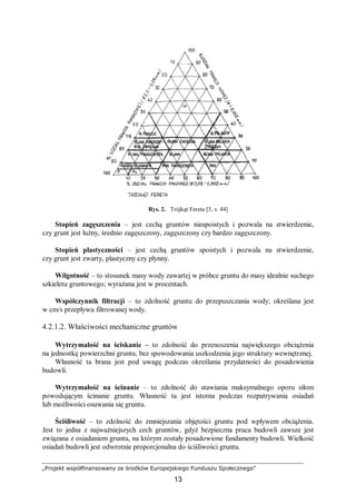 „Projekt współfinansowany ze środków Europejskiego Funduszu Społecznego”
13
Rys. 2. Trójkąt Fereta [3, s. 44]
Stopień zagęszczenia – jest cechą gruntów niespoistych i pozwala na stwierdzenie,
czy grunt jest luźny, średnio zagęszczony, zagęszczony czy bardzo zagęszczony.
Stopień plastyczności – jest cechą gruntów spoistych i pozwala na stwierdzenie,
czy grunt jest zwarty, plastyczny czy płynny.
Wilgotność – to stosunek masy wody zawartej w próbce gruntu do masy idealnie suchego
szkieletu gruntowego; wyrażana jest w procentach.
Współczynnik filtracji – to zdolność gruntu do przepuszczania wody; określana jest
w cm/s przepływu filtrowanej wody.
4.2.1.2. Właściwości mechaniczne gruntów
Wytrzymałość na ściskanie – to zdolność do przenoszenia największego obciążenia
na jednostkę powierzchni gruntu, bez spowodowania uszkodzenia jego struktury wewnętrznej.
Własność ta brana jest pod uwagę podczas określania przydatności do posadowienia
budowli.
Wytrzymałość na ścinanie – to zdolność do stawiania maksymalnego oporu siłom
powodującym ścinanie gruntu. Własność ta jest istotna podczas rozpatrywania osiadań
lub możliwości osuwania się gruntu.
Ściśliwość – to zdolność do zmniejszania objętości gruntu pod wpływem obciążenia.
Jest to jedna z najważniejszych cech gruntów, gdyż bezpieczna praca budowli zawsze jest
związana z osiadaniem gruntu, na którym zostały posadowione fundamenty budowli. Wielkość
osiadań budowli jest odwrotnie proporcjonalna do ściśliwości gruntu.
 